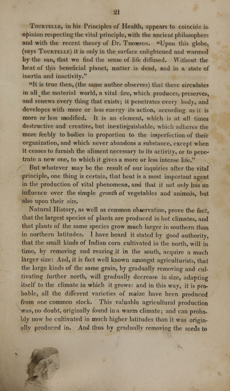 Tourtelle, in his Principles of Health, appears to coincide in opinion respecting the vital principle, with the ancient philosophers and with the recent theory of Dr. Thomson. Upon this globe, (says Tourtelle) it is only in the surface enlightened and warmed by the sun, that we find the sense of life diffused. Without the heat of this beneficial planet, matter is dead, and in a state of inertia and inactivity. It is true then, (the same author observes) that there circulates in all the material world, a vital fire, which produces, preserves, and renews every thing that exists; it penetrates every body, and developes with more or less energy its action, according as it is more or less modified. It is an element, which is at all times destructive and creative, but inextinguishable, which adheres the more feebly to bodies in proportion to the imperfection of their organization, and which never abandons a substance, except when it ceases to furnish the aliment necessary to its activily, or to pene- trate a new one, to which it gives a more or less intense life. But whatever may be the result of our inquiries after the vital principle, one thing is certain, that heat is a most important agent in the production of vital phenomena, and that it not only has an influence over the simple growth of vegetables and animals, but also upon their size. Natural History, as well as common observation, prove the fact, that the largest species of plants are produced in hot climates, and that plants of the same species grow much larger in southern than in northern latitudes. I have heard it stated by good authority, that the small kinds of Indian corn cultivated in the north, will in time, by removing and rearing it in the south, acquire a much larger size: And, it is fact well known amongst agriculturists, that the large kinds of the same grain, by gradually removing and cul- tivating further north, will gradually decrease in size, adapting itself to the climate in which it grows: and in this way, it is pro- bable, all the different varieties of maize have been produced from one common stock. This valuable agricultural production was, no doubt, originally found in a warm climate; and can proba- bly now be cultivated in much higher latitudes than it was origin- ally produced in. .And thus by gradually removing the seeds to