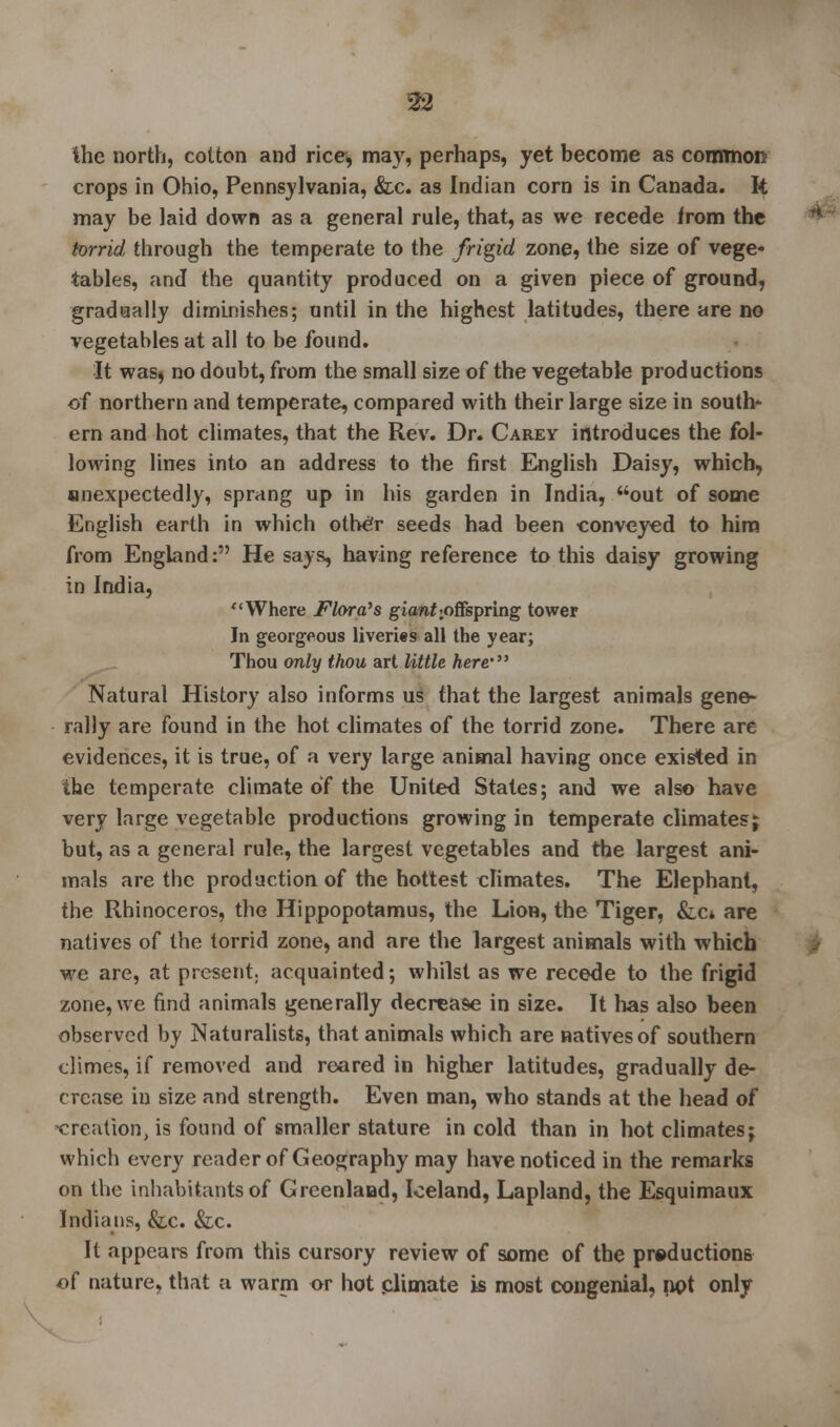 the north, cotton and rice, may, perhaps, yet become as common crops in Ohio, Pennsylvania, &c. as Indian corn is in Canada. It may be laid down as a general rule, that, as we recede from the torrid through the temperate to the frigid zone, the size of vege- tables, and the quantity produced on a given piece of ground, gradually diminishes; until in the highest latitudes, there are no vegetables at all to be found. It was, no doubt, from the small size of the vegetable productions of northern and temperate, compared with their large size in south- ern and hot climates, that the Rev. Dr. Carey introduces the fol- lowing lines into an address to the first English Daisy, which, snexpectedly, sprang up in his garden in India, out of some English earth in which othe'r seeds had been conveyed to him from England: He says, having reference to this daisy growing in India, Where Flora's giaw£>offspring tower In georgeous liveries all the year; Thou only thou art little here- Natural History also informs us that the largest animals gene- rally are found in the hot climates of the torrid zone. There are evidences, it is true, of a very large animal having once existed in the temperate climate of the United States; and we also have very large vegetable productions growing in temperate climatesj but, as a general rule, the largest vegetables and the largest ani- mals are the production of the hottest climates. The Elephant, the Rhinoceros, the Hippopotamus, the Lion, the Tiger, &,c* are natives of the torrid zone, and are the largest animals with which we are, at present, acquainted; whilst as we recede to the frigid zone, we find animals generally decrease in size. It has also been observed by Naturalists, that animals which are natives of southern climes, if removed and reared in higher latitudes, gradually de- crease in size and strength. Even man, who stands at the head of -creation, is found of smaller stature in cold than in hot climates; which every reader of Geography may have noticed in the remarks on the inhabitants of Greenland, Iceland, Lapland, the Esquimaux Indians, &c. &c. It appears from this cursory review of some of the productions of nature, that a warm or hot .climate is most congenial, not only