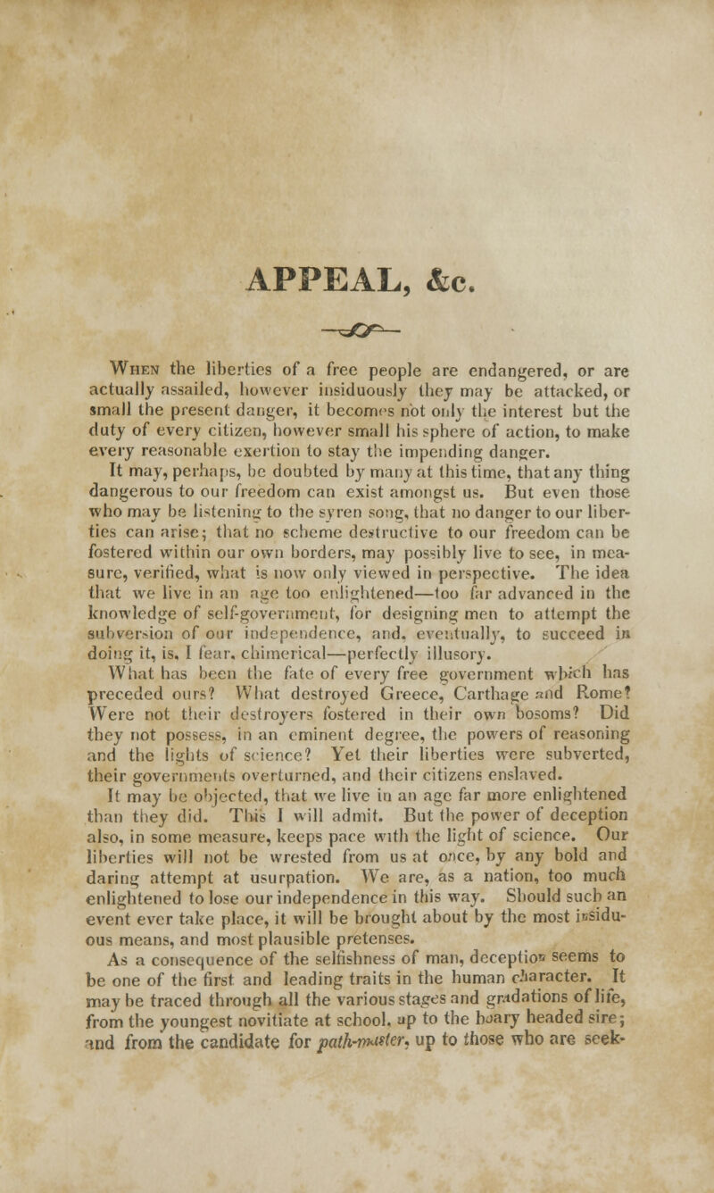 APPEAL, &c. When the liberties of a free people are endangered, or are actually assailed, however insiduously they may be attacked, or small the present danger, it becomes not only the interest but the duty of every citizen, however small his sphere of action, to make every reasonable exertion to stay the impending danger. It may, perhaps, be doubted by many at this time, that any thing dangerous to our freedom can exist amongst us. But even those who may be listening to the syren song, that no danger to our liber- ties can arise; that no scheme destructive to our freedom can be fostered within our own borders, may possibly live to see, in mea- sure, verified, what is now only viewed in perspective. The idea that we live in an age too enlightened—too far advanced in the knowledge of self-government, for designing men to attempt the subversion of our independence, and. eventually, to succeed in doing it, is, I fear, chimerical—perfectly illusory. What has been the fate of every free government which has preceded ours? What destroyed Greece, Carthage and Rome? Were not their destroyers fostered in their own bosoms? Did they not possess, in an eminent degree, the powers of reasoning and the lights of science? Yet their liberties were subverted, their governments overturned, and their citizens enslaved. It may be objected, that we live in an age far more enlightened than they did. This I will admit. But the power of deception also, in some measure, keeps pace with the light of science. Our liberties will not be wrested from us at once, by any bold and daring attempt at usurpation. We are, as a nation, too much enlightened to lose our independence in this way. Should such an event ever take place, it will be brought about by the most insidu- ous means, and most plausible pretenses. As a consequence of the selfishness of man, deception seems to be one of the first and leading traits in the human character. It maybe traced through all the various stages and gradations of life, from the youngest novitiate at school, up to the hoary headed sire; rind from the candidate for path-nhiikn up to those who are seek-