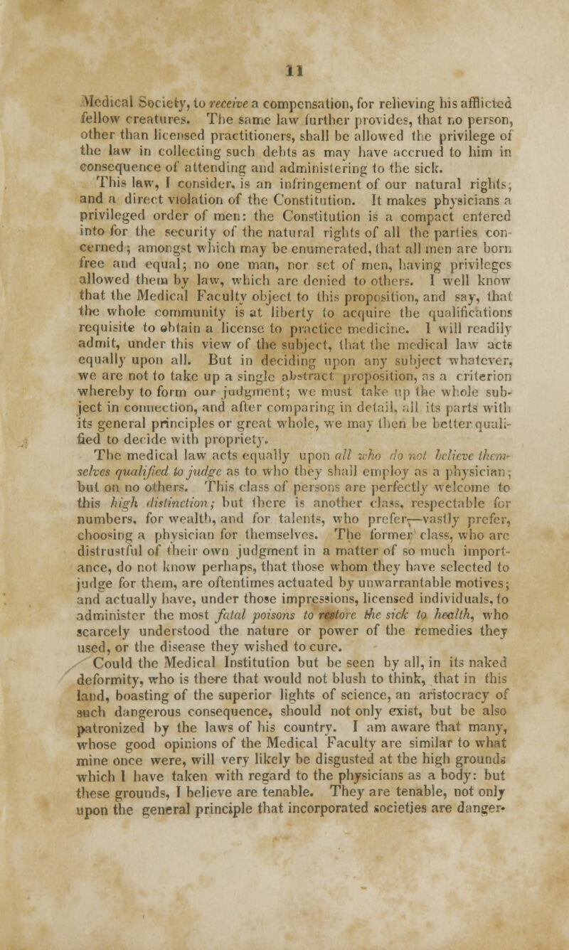 Medical Society, to receive a compensation, for relieving his afflicted fellow creatures. The same law farther provides, that no person, other than licensed practitioners, shall be allowed the privilege of the law in collecting such debts as may have accrued to him in consequence of attending and administering to the sick. This law, I consider, is an infringement of our natural rights; and a direct violation of the Constitution. It makes physicians a privileged order of men: the Constitution is a compact entered into for the security of the natural rights of all the parlies con cerned; amongst which may be enumerated, that all men are born free and equal; no one man, nor set of men, having privileges allowed them by law, which arc denied to others. I well know that the Medical Faculty object to this proposition, and say, that the whole community is at liberty lo acquire the qualifications requisite to obtain a license to practice medicine. 1 will readily admit, under this view of the subject, that the medical law act* equally upon all. But in deciding upon any subject whatever, we are not to take up a single abstract proposition, as a criterion whereby to form our judgment; we must take up the whole sub- ject in connection, and after comparing in detail, all its parts with its general principles or great whole, we may then be better quali- fied to decide with propriety. The medical law acts equally upon all who do not believe them* selves qualified io judge as to who they shall employ as a physician; but on no others. This class of persons are perfectly welcome to this high distinction; but Ibcre is another class, respectable for numbers, for wealth, and for talents, who prefer-—vastly prefer, choosing a physician for themselves. The former class, who arc distrustful of their own judgment in a matter of so much import- ance, do not know perhaps, that those whom they have selected to judge for them, are oftentimes actuated by unwarrantable motives; and actually have, under those impressions, licensed individuals, to administer the most fatal poisons to restore the sick to health, who scarcely understood the nature or power of the remedies they used, or the disease they wished to cure. Could the Medical Institution but be seen by all, in its naked deformity, who is there that would not blush to think, that in this land, boasting of the superior lights of science, an aristocracy of such dangerous consequence, should not only exist, but be also patronized by the laws of his country. I am aware that many, whose good opinions of the Medical Faculty are similar to what mine once were, will very likely be disgusted at the high grounds which I have taken with regard to the physicians as a body: but these grounds, I believe are tenable. They are tenable, not only upon the general principle that incorporated societies are danger*