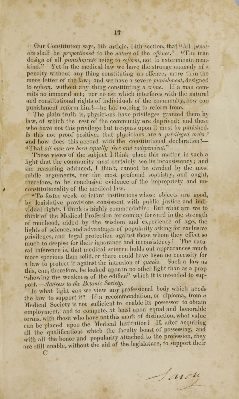 Our Constitution toys, 8th article, 14th section, that All penal- ties shall he proportioned to the nature of the offence. The true design of all punishments being to reform, not to exterminate man- kind. Yet in the medical law we have the strange anomaly of a penalty without any thing constituting an offence, more than the mere letter of the law; and we have a seTerepunishment,designed to reform, without any thing constituting a crime. If a man com- mits no immoral act; nor no act which interferes with the natural and constitutional rights of individuals of the community, how can punishment reform him?—he has nothing to reform from. The plain truth is, physicians have privileges granted them by law, of which the rest of the community nre deprived; and those who have not this privilege but trespass upon it must bo punished. Is this not proof positive, that physicians are a privileged order? and how does this accord with the constitutional declaration?— That all men are bom equally free and independent.''1 These views of the subject I think place this matter in such a light that the community must certainly sec its inconsistency; and the reasoning adduced, I thirdc, cannot be evaded by the most subtle arguments, nor the most profound sophistry, and ought, therefore, to be conclusive evidence of the impropriety and un- constitutionality of the medical law. To foster weak or infant institutions whose objects are good, by legislative provisions consistent with public justice and indi- vidual rights, I think is highly commendable: But what are we to think of the Medical Profession for coming forward in the strength of manhood, aided by the wisdom and experience of age, the lights of science, and advantages of popularity asking for exclusive privileges, and legal protection against those whom they etfect so much to despise for their ignorance and inconsistency? The natu- ral inference is, that medical science holds out appearances much more specious than solid, or there could have been no necessity for a law to protect it against the intrusion of quacks. Such a law as this, can, therefore, be looked upon in no other light than as a prop showing the weakness of the edifice which it is intended to sup- port.— Address to the Botanic Society. In what light can we view any professional body which needs the law to support it? If a recommendation, or diploma, from a Medical Society is not sufficient to enable its possessor to obtain employment, and to compete, at least upon equal and honorable terms with those who have not this mark of distinction, what value can be placed upon the Medical Institution? If, after acquiring all the qualifications which Vac faculty boast of possessing, and with all the honor and popularity attached to the profession, they are still unable, without the aid of the legislature, to support their C