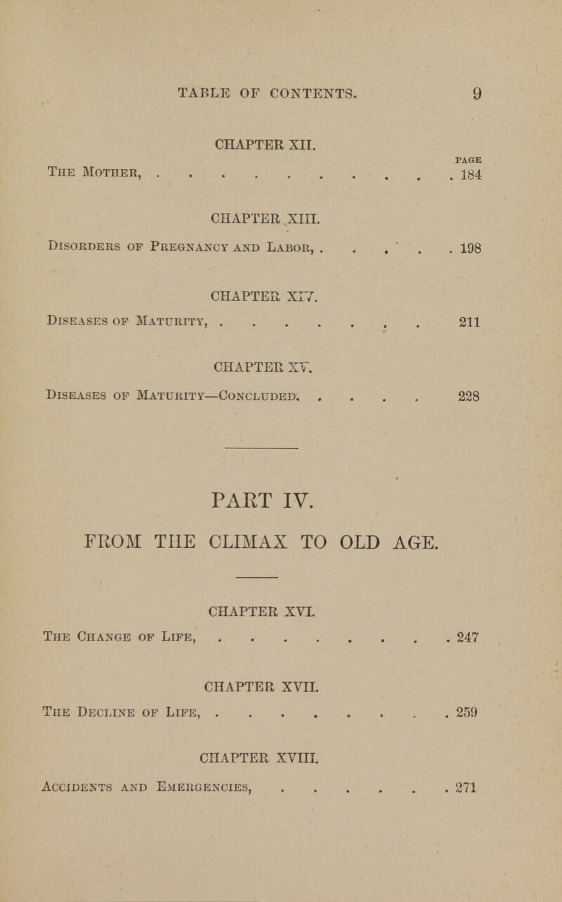 CHAPTER XII. PAGE The Mother, iy4 CHAPTER XIII. Disorders of Pregnancy and Labor, . . . . 198 CHAPTER XI7. Diseases of Maturity, 211 CHAPTER XV. Diseases of Maturity—Concluded 228 PART IV. FROM THE CLIMAX TO OLD AGE. CHAPTER XVI. The Change of Life, 247 CHAPTER XVII. The Decline of Life, 259 CHAPTER XVIII. Accidents and Emergencies, 271