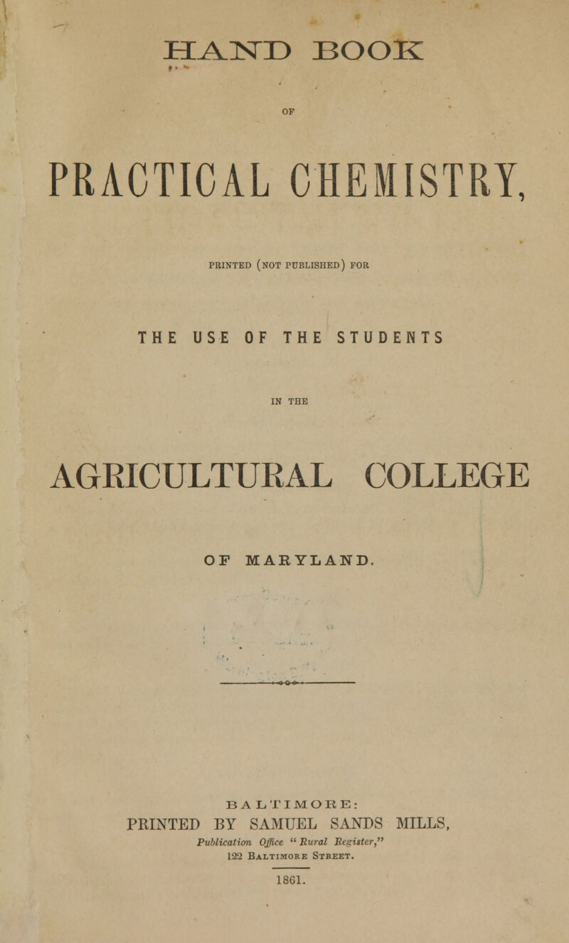HAND BOOK PRACTICAL CHEMISTRY, PRINTED (NOT PUBLISHED) FOR THE USE OF THE STUDENTS AGRICULTURAL COLLEGE OF MARYLAND. BALTIMORE: PRINTED BY SAMUEL SANDS MILLS, Publication Office  Rural Register,' 1522 Baltimore Street. 1861.