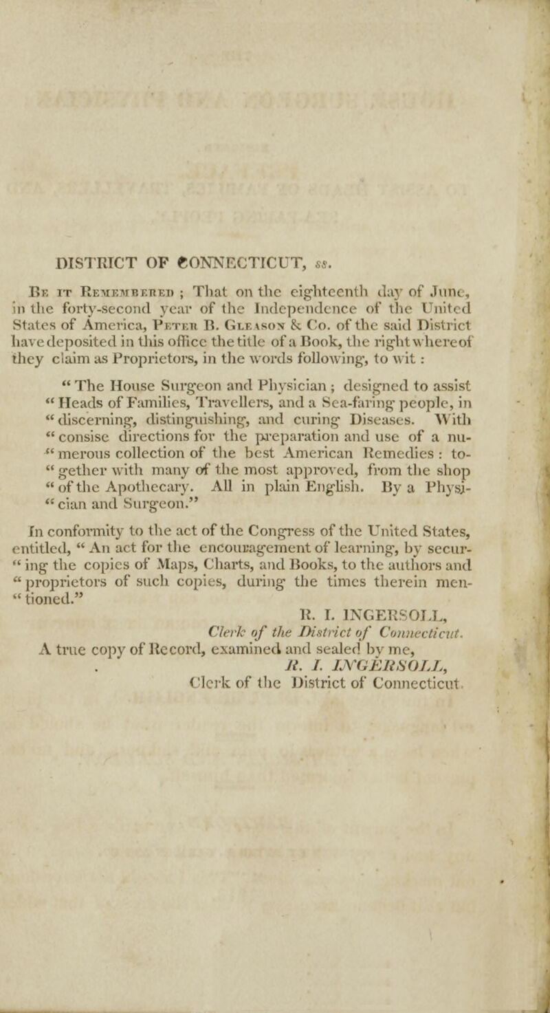 DISTRICT OF CONNECTICUT, ss. Be it Remembered ; That on the eighteenth day of June, in the forty-second year of the Independence of the United States of America, Petkh B. Gleabon 8c Co. of the said District havedeposited in tliis office the title of a Book, the right whereof they claim as Proprietors, in the words following-, to wit:  The House Surgeon and Physician ; designed to assist  Heads of Families, Travellers, and a Sea-faring- people, in discerning-, distinguishing, and curing- Diseases. With  consise directions for the preparation and use of a nu- merous collection of the best American Remedies: to- gether with many of the most approved, from the shop  of the Apothecary. All in plain English. By a Physj-  cian and Surgeon. In conformity to the act of the Congress of the United States, entitled,  An act for the encouragement of learning-, by secur-  ing the copies of Maps, Charts, and Books, to the authors and  proprietors of such copies, during the times therein men-  tioned. R. I. INGERSOLL, Clerk of the District of Connect/cut. A true copy of Record, examined and sealed by me, J{. I. UVGESSOLL, Clerk of (lie District of Connecticut