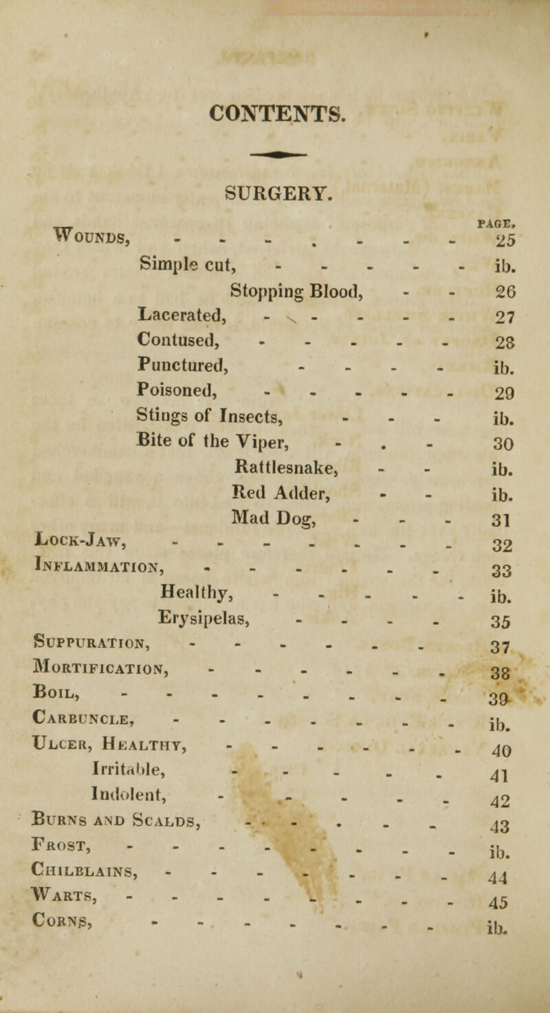 SURGERY. PAGE. Wounds, 25 Simple cut, ib. Stopping Blood, 26 Lacerated, -.- - - - 27 Contused, 28 Punctured, .... ib. Poisoned, 29 Stiugs of Insects, ... ib. Bite of the Viper, - 30 Rattlesnake, - - ib. Red Adder, - - ib. Mad Dog, 31 Lock-Jaw, ------- 32 Inflammation, ...... 33 Healthy, ib. Erysipelas, .... 35 Suppuration, 37 Mortification, 33 BoiL> - 39 Carbuncle, ■•--- : - ib Ulcer, Healthy, 40 IrritrtMe, - 41 Indolent, - - - - - 42 Burns and Scalds, . . . . . ^3 Frost, ib# Chilblains, 44 Warts, 45 CoBNg' ib.