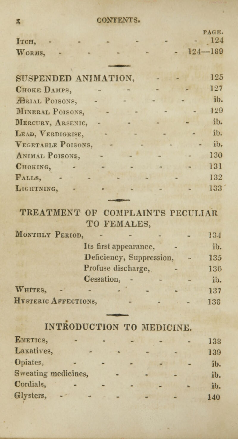 PAGE. Itch, - - 124 Worms, - - 124 —189 —— SUSPENDED ANIMATION, - 125 Choke Damps, - 127 ^Brial Poisons, - ib. Mineral Poisons, - 129 Mercury, Arsenic, - ib. Leak, Verdigrise, - ib. Vegetable Poisons, - ib. Animal Poisons, - 130 Choking, - - 131 Falls, - - 132 Lightning, - 133 TREATMENT OF COMPLAINTS PECULIAR TO FEMALES, Monthly Period, - - - - 134 Its first appearance, - ib. Deficiency, Suppression, - 135 Profuse discharge, - 136 Cessation, - - - ib. Whites, - 137 Hysteric Affections, ... 133 INTRODUCTION TO MEDICINE. Emetics, - - - . - 138 Laxatives, - - - - 139 Opiates, ... - - ib. Sweating medicines, ... jDt Cordials, ----- ib. Glysters, - - . . . 140