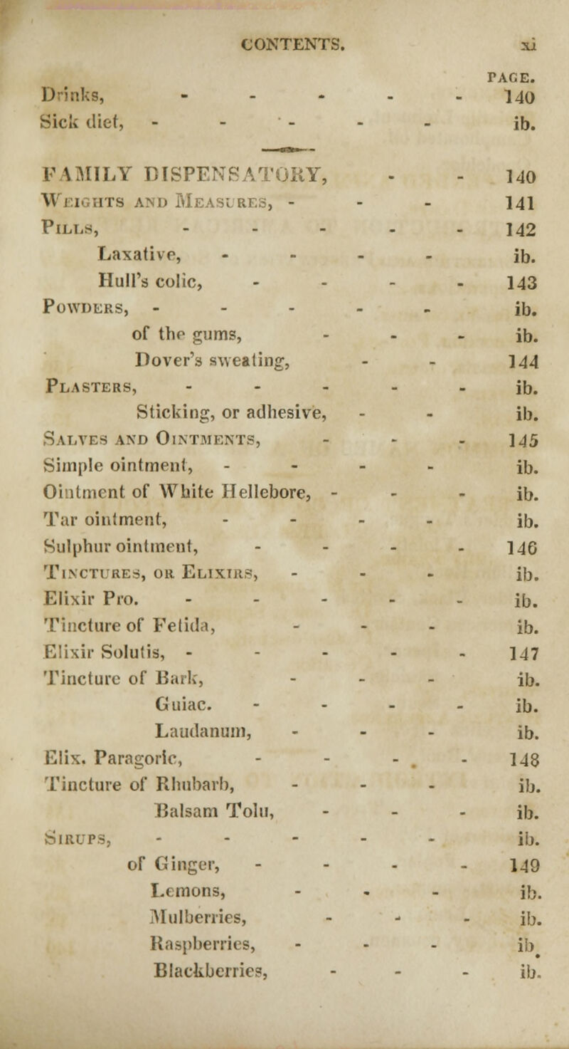 TACE. Drinks, ..... 140 Sick diet, - - - - - ib. FAMILY DISPENSATORY, - - 140 \\ f 1 hts and Measures, - 141 Pills, ----- 142 Laxative, .... ifj, Hull's colic, .... ]43 Powders, ..... ib. of the gums, - - ib. Dover's sweating, - - 144 Plasters, ----- ib. Sticking, or adhesive, - - ib. Salves and Ointments, - - - 145 Simple ointment, .... ijj# Ointment of White Hellebore, - - ib. Tar ointment, .... iDp Sulphur ointment, - - - - 14G Tinctures, or Elixirs, ... ib. Elixir Pro. ----- ib. Tincture of Fetida, ... ib. Elixir Solutis, ----- 147 Tincture of Bark, ... jD# Guiac. - - - - ib. Laudanum, ... iD. Elix. Paragoric, - - - - 148 Tincture of Rhubarb, ... ilj. Balsam Tolu, ... ib. Sirups, ..... §(>. of Ginger, - - - - 149 Lemons, ... ib. Mulberries, - - - ib. Raspberries, ... }b Blackberries, ... })_,,