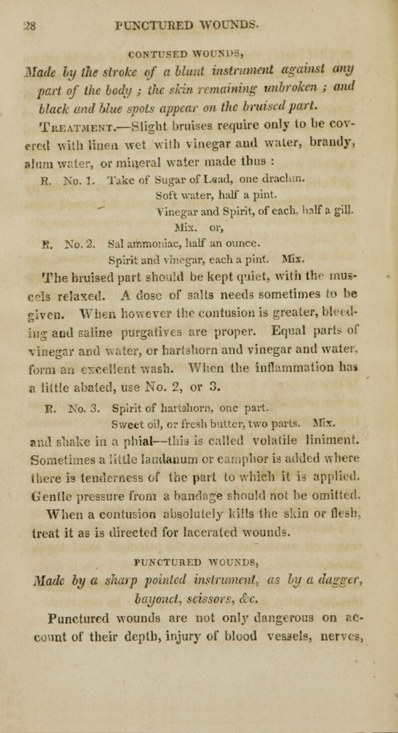 CONTUSED WOUNDS, Made by the stroke of a blunt instrument against any part of the body ; the skin remaining unbroken ; and black and blue spots appear on the bruised part. Treatment.—Slight bruises require only to be cov- ered with linen wet with vinegar and water, brandy, alum water, or mineral water made thus : R. No. 1. Take of Sugar of Lead, one drachm. Soft water, half a pint. Yinegar and Spirit, of each, half a gill. Mix. or, K, No. 2. Sal ammoniac, half an ounce. Spirit and vinegar, each a pint. Mix. The bruised part should be kept quiet, with the mus- cels relaxed. A dose of salts needs sometimes to be given. When however the contusion is greater, bleed- ing and saline purgatives are proper. Equal parts of vinegar and water, or hartshorn and vinegar and water, form an excellent wash. When the inflammation has a little abated, use No. 2, or 3. R. No. 3. Spirit of hartshorn, one part. Sweet oil, o? fresh butter, two parts. Mix. and shake in a phial—thij is called volatile liniment. Sometimes a little laudanum or camphor is added where there is tenderness of the part to which it is applied. Gentle pressure from a bandage should not be omitted. When a contusion absolutely kills the skin or flesh, treat it as is directed for lacerated wounds. PUNCTURED WOUNDS, Made by a sharp pointed instrument, as by a dagger, bayonet, scissors, &c. Punctured wounds are not onl}r dangerous on ac- count of their depth, injury of blood vessels, nerves,