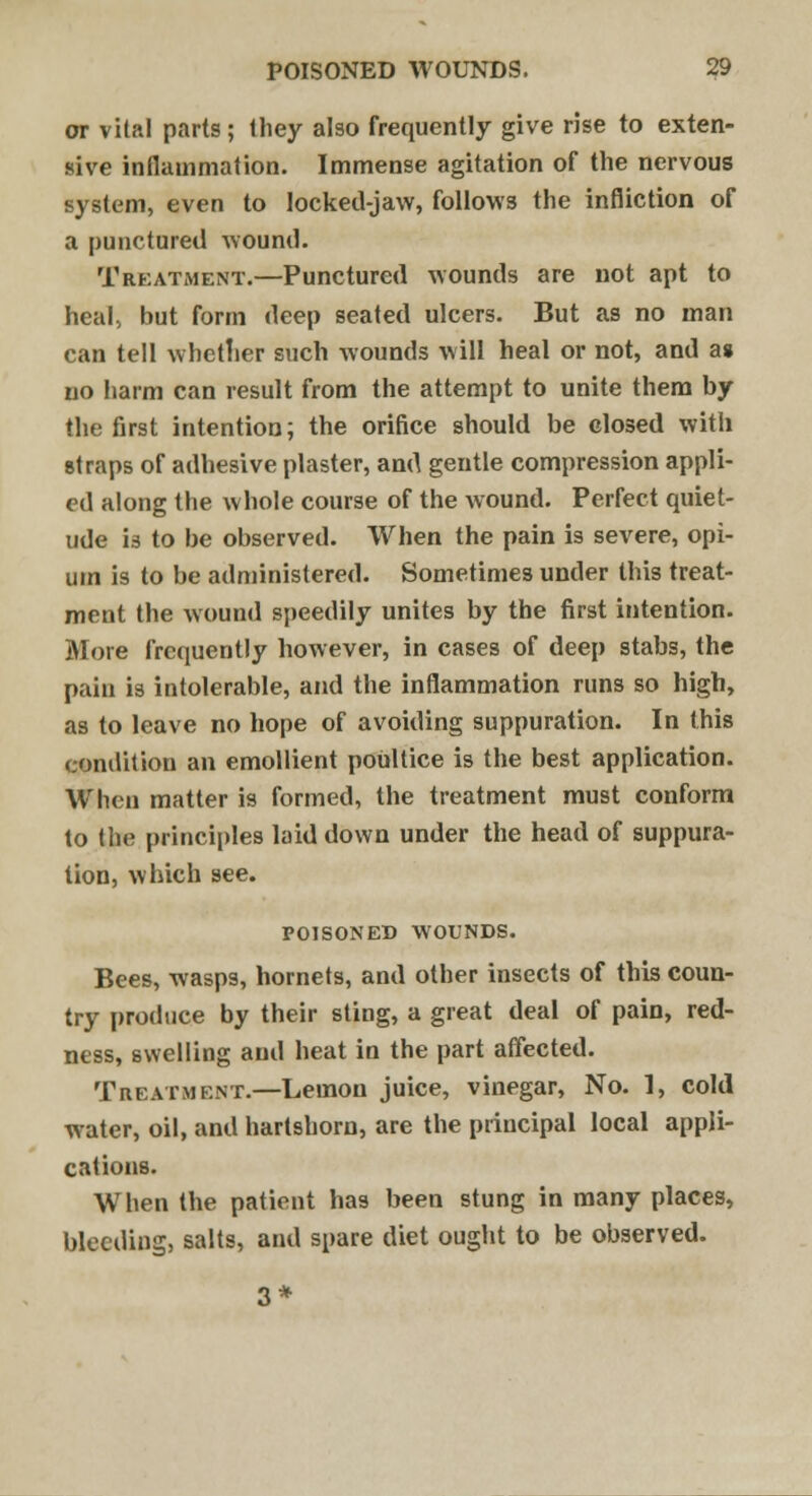 or vital parts; they also frequently give rise to exten- sive inflammation. Immense agitation of the nervous system, even to locked-jaw, follows the infliction of a punctured wound. Treatment.—Punctured wounds are not apt to heal, but form deep seated ulcers. But as no man can tell whether such wounds will heal or not, and a» no harm can result from the attempt to unite them by the first intention; the orifice should be closed with straps of adhesive plaster, and gentle compression appli- ed along the whole course of the wound. Perfect quiet- ude is to be observed. When the pain is severe, opi- um is to be administered. Sometimes under this treat- ment the wound speedily unites by the first intention. More frequently however, in cases of deep stabs, the pain is intolerable, and the inflammation runs so high, as to leave no hope of avoiding suppuration. In this condition an emollient poultice is the best application. When matter is formed, the treatment must conform to the principles laid down under the head of suppura- tion, which see. POISONED WOUNDS. Bees, wasps, hornets, and other insects of this coun- try produce by their sting, a great deal of pain, red- ness, swelling and heat in the part affected. Treatment.—Lemon juice, vinegar, No. 1, cold water, oil, and hartshorn, are the principal local appli- cations. When the patient has been stung in many places, bleeding, salts, and spare diet ought to be observed. 3*