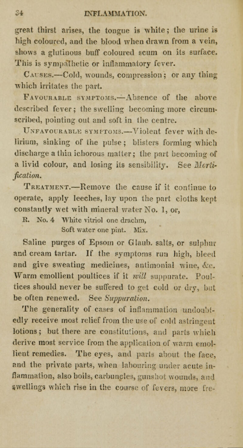 great thirst arises, the tongue is white; the urine is high coloured, and the blood when drawn from a vein, shows a glutinous buff coloured scum on its surface. This is sympathetic or inflammatory fever. Causes.—Cold, wounds, compression; or any thing which irritates the part. Favourable symptoms.—Absence of the above described fever; the swelling becoming more circum- scribed, pointing out and soft in the centre. Unfavourable symptoms.—Violent fever with de- lirium, sinking of the pulse; blisters forming which discharge a thin ichorous matter; the part becoming of a livid colour, and losing its sensibility. See Morti- fication. Treatment.—Remove the cause if it continue to operate, apply leeches, lay upon the part cloths kept constantly wet with mineral water No. 1, or, R. No. 4 Wliite vitriol one drachm, Soft water one pint. Mix. Saline purges of Epsom or Glaub. salts, or sulphur and cream tartar. If the symptoms run high, bleed and give sweating medicines, antimonial wine, &c. Warm emollient poultices if it will suppurate. Poul- tices should never be suffered to get cold or dry, bi.t be often renewed. See Suppuration. The generality of cases of inflammation undoubt- edly receive most relief from the use of cold astringent lotions; but there are constitutions, and parts which derive most service from the application of warm emol- lient remedies. The eyes, and parts about the face, and the private part3, when labouring under acute in- flammation, also boils, carbuncles, gunshot wounds, and swellings which rise in the course of fevers, more fre-