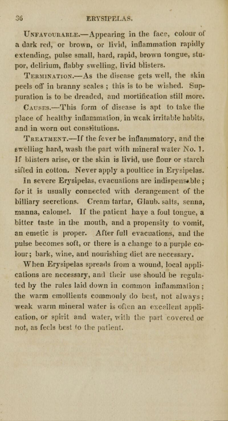 Unfavourable.—Appearing in the face, colour of a dark red, or brown, or livid, inflammation rapidly extending, pulse small, hard, rapid, brown tongue, stu- por, delirium, flabby swelling, livid blisters. Termination.—As the disease gets well, the skin peels off in branny scales ; this is to be wished. Sup- puration is to be dreaded, and mortification still more. Causes.—This form of disease is apt to take the place of healthy inflammation, in weak irritable habits, and in worn out constitutions. Treatment.—If the fever be inflammatory, and the swelling hard, wash the part with mineral water No. 1. If blisters arise, or the skin is livid, use flour or starch sifted in cotton. Never apply a poultice in Erysipelas. In severe Erysipelas, evacuations are indispensable; for it is usually connected with derangement of the billiary secretions. Cream tartar, Glaub. salts, senna, manna, calomel. If the patient have a foul tongue, a bitter taste in the mouth, and a propensity to vomit, an emetic is proper. After full evacuations, and the pulse becomes soft, or there is a change to a purple co- lour; bark, wine, aud nourishing diet are necessary. When Erysipelas spreads from a wound, local appli- cations are necessary, and their use should be regula- ted by the rules laid down in common inflammation ; the warm emollients commonly do best, not always; weak warm mineral water is often an excellent appli- cation, or spirit and water, with the part covered or not, as feels best <o the patient.