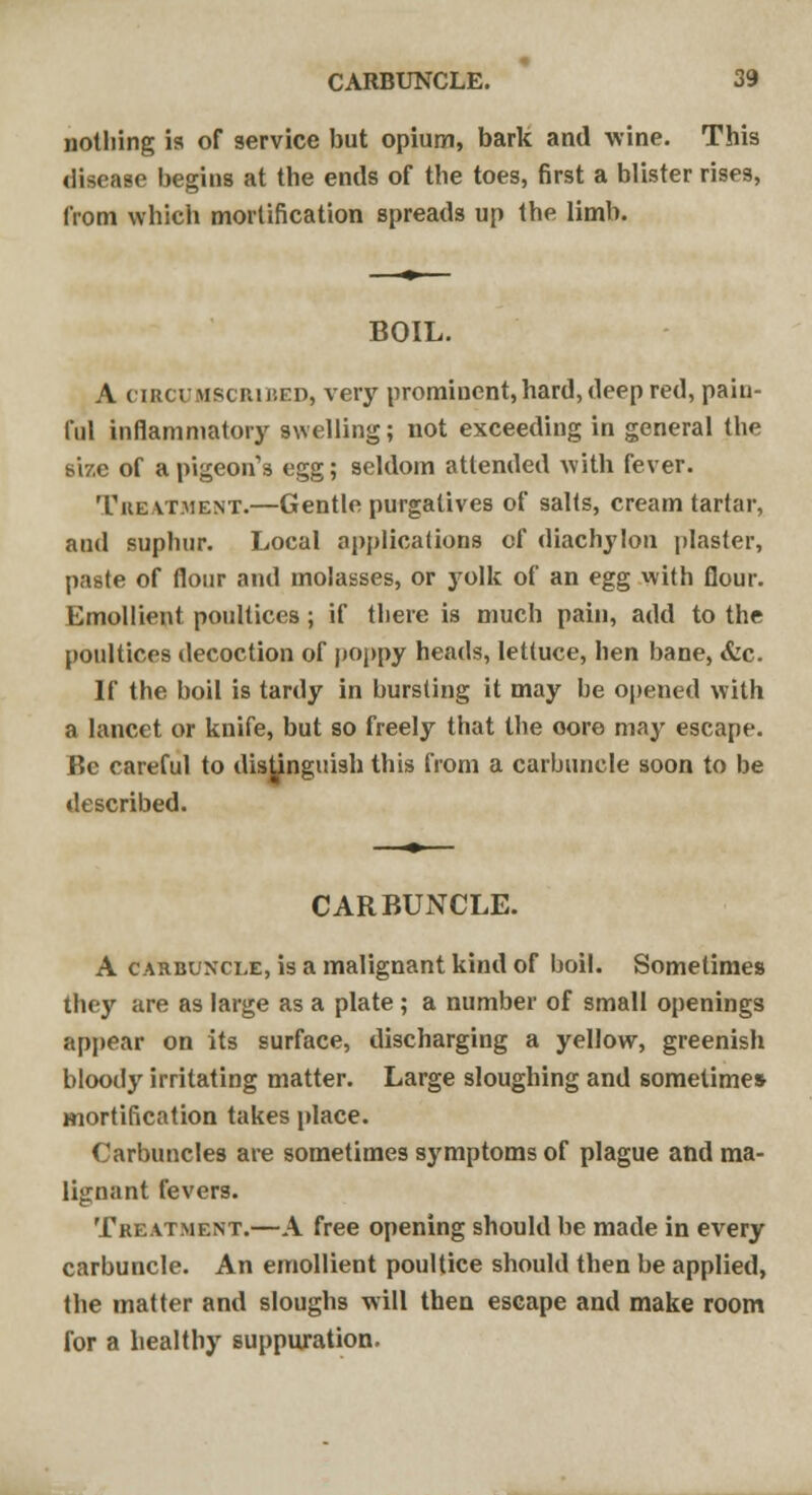 nothing is of service but opium, bark and wine. This disease begins at the ends of the toes, first a blister rises, from which mortification spreads up the limb. BOIL. A circumscribed, very prominent, hard, deep red, pain- ful inflammatory swelling; not exceeding in general the size of a pigeon's egg; seldom attended with fever. Treatment.—Gentle purgatives of salts, cream tartar, aud suphur. Local applications of diachylon plaster, paste of flour and molasses, or yolk of an egg with flour. Emollient poultices ; if there is much pain, add to the poultices decoction of poppy heads, lettuce, hen bane, &c. If the boil is tardy in bursting it may he opened with a lancet or knife, but so freely that the oore may escape. Be careful to distinguish this from a carbuncle soon to be described. CARBUNCLE. A carbuncle, is a malignant kind of boil. Sometimes they are as large as a plate ; a number of small openings appear on its surface, discharging a yellow, greenish bloody irritating matter. Large sloughing and sometime* mortification takes place. Carbuncles are sometimes symptoms of plague and ma- lignant fevers. Treatment.—A free opening should be made in every carbuncle. An emollient poultice should then be applied, the matter and sloughs will then escape and make room for a healthy suppuration.