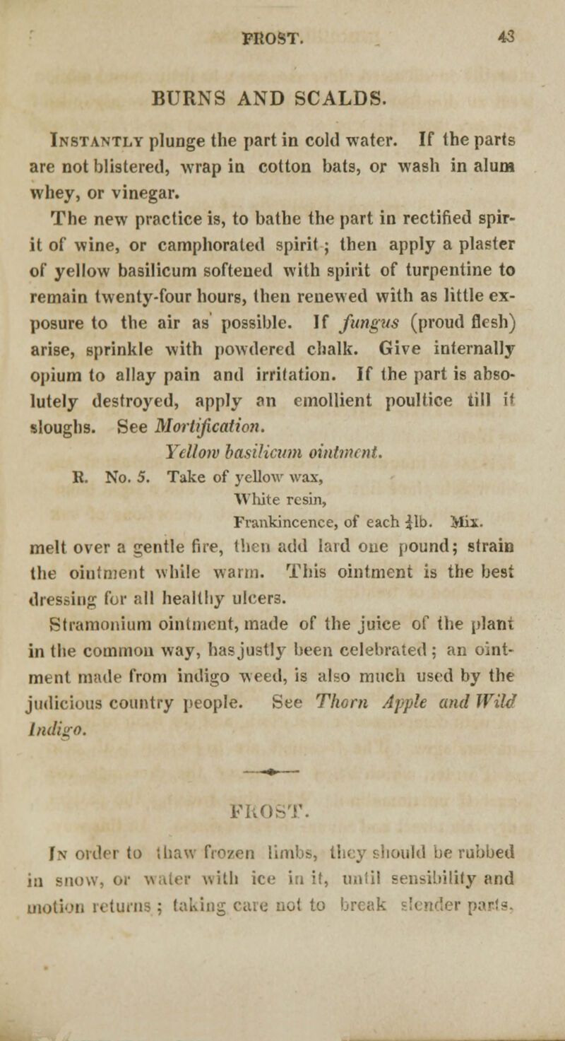 BURNS AND SCALDS. Instantly plunge the part in cold water. If the parts are not blistered, wrap in cotton bats, or wash in alum whey, or vinegar. The new practice is, to bathe the part in rectified spir- it of wine, or camphorated spirit; then apply a plaster of yellow basilicum softened with spirit of turpentine to remain twenty-four hours, then renewed with as little ex- posure to the air as possible. If fungus (proud flesh) arise, sprinkle with powdered chalk. Give internally opium to allay pain and irritation. If the part is abso- lutely destroyed, apply an emollient poultice till i< sloughs. See Mortification. Yellow basilicum ointment. R. No. 5. Take of yellow wax, White resin, Frankincence, of each £lb. Mix- melt over a gentle fire, then add lard one pound; strain the ointment while warm. This ointment is the best dressing for all healthy ulcers. Stramonium ointment, made of the juice of the plant in the common way, has justly been celebrated ; an oint- ment made from indigo weed, is also much used by the judicious country people. See Thorn Apple and Wild Indigo. PRO In order to (haw frozen limbs, they should be rubbed in snow, or water with ice in it, until sensibility and motion returns ; taking care not to break slender pa