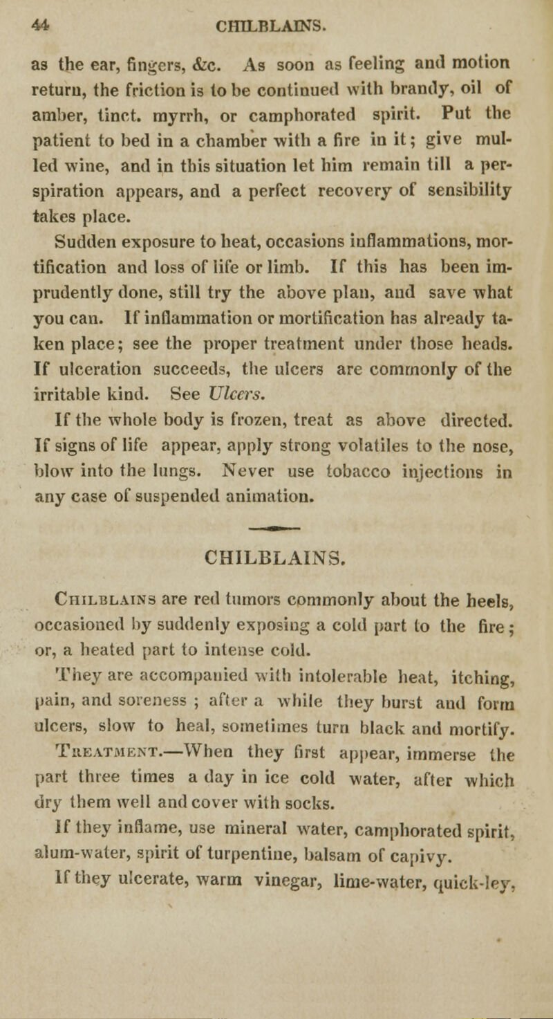 as the ear, fingers, &c. As soon as feeling and motion return, the friction is to be continued with brandy, oil of amber, tinct. myrrh, or camphorated spirit. Put the patient to bed in a chamber with a fire in it; give mul- led wine, and in this situation let him remain till a per- spiration appears, and a perfect recovery of sensibility takes place. Sudden exposure to heat, occasions inflammations, mor- tification and loss of life or limb. If this has been im- prudently done, still try the above plan, and save what you can. If inflammation or mortification has already ta- ken place; see the proper treatment under those heads. If ulceration succeeds, the ulcers are commonly of the irritable kind. See Ulcers. If the whole body is frozen, treat as above directed. If signs of life appear, apply strong volatiles to the nose, blow into the lungs. Never use tobacco injections in any case of suspended animation. CHILBLAINS. Chilblains are red tumors commonly about the heels, occasioned by suddenly exposing a cold part to the fire; or, a heated part to intense cold. They are accompanied with intolerable heat, itching, pain, and soreness ; after a while they burst and form ulcers, slow to heal, sometimes turn black and mortify. Treatment.—When they first appear, immerse the part three times a day in ice cold water, after which dry them well and cover with socks. If they inflame, use mineral water, camphorated spirit, alum-water, spirit of turpentine, balsam of capivy. If they ulcerate, warm vinegar, lime-water, quick-ley,