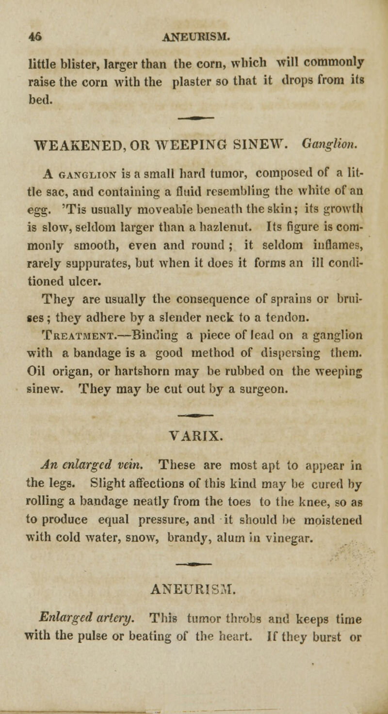 little blister, larger than the corn, which will commonly raise the corn with the plaster so that it drops from its bed. WEAKENED, OR WEEPING SINEW. Ganglion. A ganglion is a small hard tumor, composed of a lit- tle sac, and containing a fluid resembliug the white of an egg. 'Tis usually moveable beneath the skin; its growth is slow, seldom larger than a hazlenut. Its figure is com- monly smooth, even and round ; it seldom inflames, rarely suppurates, but when it does it forms an ill condi- tioned ulcer. They are usually the consequence of sprains or brui- ses ; they adhere by a slender neck to a tendon. Treatment.—Binding a piece of lead on a ganglion with a bandage is a good method of dispersing them. Oil origan, or hartshorn may be rubbed on the weeping sinew. They may be cut out by a surgeon. VARIX. An enlarged vein. These are most apt to appear in the legs. Slight affections of this kind may be cured by rolling a bandage neatly from the toes to the knee, so as to produce equal pressure, and it should be moistened with cold water, snow, brandy, alum in vinegar. ANEURISM. Enlarged artery. This tumor throbs and keeps time with the pulse or beating of the heart. If they burst or