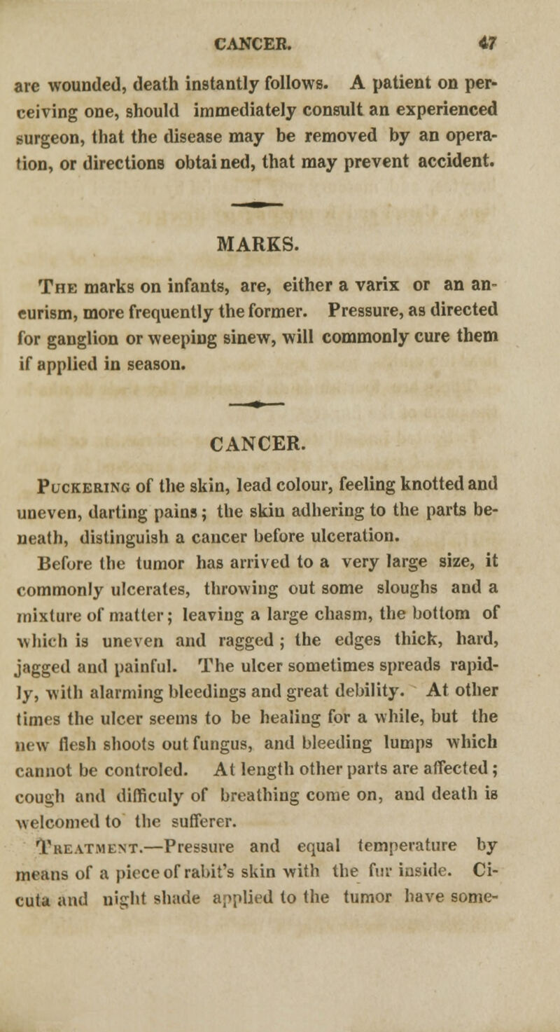 CANCER. <H are wounded, death instantly follows. A patient on per- ceiving one, should immediately consult an experienced surgeon, that the disease may be removed by an opera- tion, or directions obtained, that may prevent accident. MARKS. The marks on infants, are, either a varix or an an- eurism, more frequently the former. Pressure, as directed for ganglion or weeping sinew, will commonly cure them if applied in season. CANCER. Puckering of the skin, lead colour, feeling knotted and uneven, darting pains; the skin adhering to the parts be- neath, distinguish a cancer before ulceration. Before the tumor has arrived to a very large size, it commonly ulcerates, throwing out some sloughs and a mixture of matter; leaving a large chasm, the bottom of which ia uneven and ragged; the edges thick, hard, jagged and painful. The ulcer sometimes spreads rapid- ly, with alarming bleedings and great debility. At other times the ulcer seems to be healing for a while, but the new flesh shoots out fungus, and bleeding lumps which cannot be controled. At length other parts are affected; cough and difficuly of breathing come on, and death is welcomed to the sufferer. Treatment.—Pressure and equal temperature by means of a piece of rabit's skin with the fur inside. Ci- cuta and night shade applied to the tumor have some-