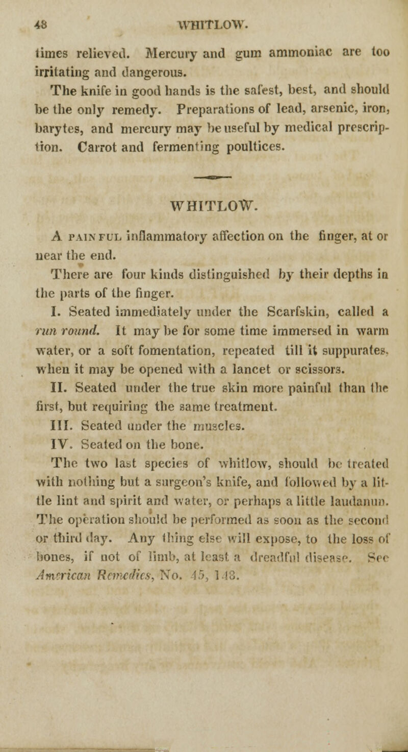 limes relieved. Mercury and gum ammoniac are too irritating and dangerous. The knife in good hands is the safest, best, and should be the only remedy. Preparations of lead, arsenic, iron, barytes, and mercury may be useful by medical prescrip- tion. Carrot and fermenting poultices. WHITLOW. A painful inflammatory affection on the finger, at or near the end. There are four kinds distinguished by their depths in the parts of the finger. I. Seated immediately under the Scarfskin, called a run round. It may be for some time immersed in warm water, or a soft fomentation, repeated till it suppurates, when it may be opened with a lancet or scissors. II. Seated under the true skin more painful than the first, but requiring the same treatment. III. Seated under the muscles. IV. Seated on the bone. The two last species of whitlow, should be treated with nothing but a surgeon's knife, and followed by a lit- tle lint and spirit and water, or perhaps a little laudanun. The operation should he performed as soon as the second or third day. Any thing else will expose, to the loss of bones, if not of limb, at least a dreadful disease. Se< American Remedies, No.