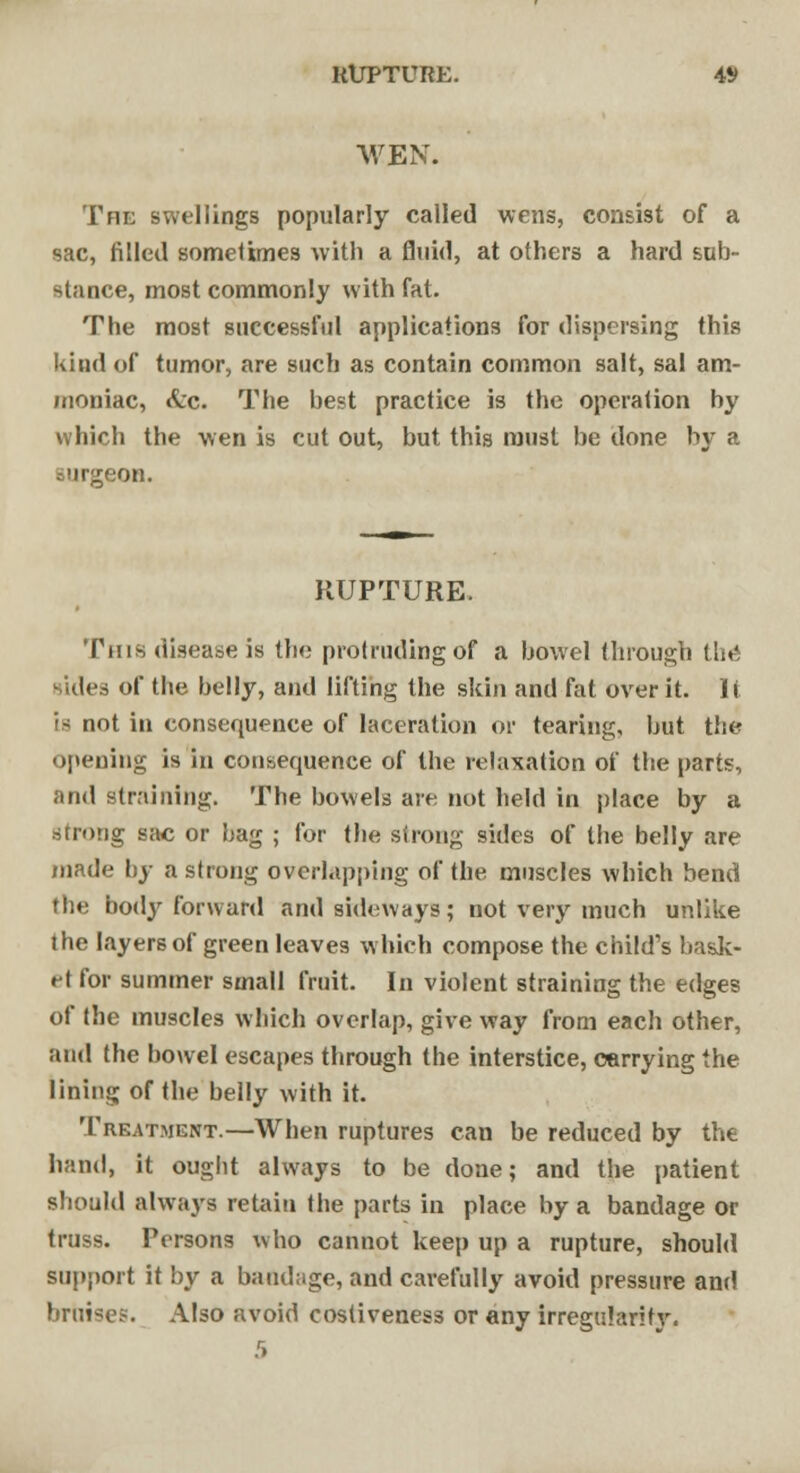 RUPTURE. 4*> WEN. The swellings popularly called wens, consist of a sac, filled sometimes with a fluid, at others a hard sub- Btaoce, most commonly with fat. The most successful applications for dispersing this kind of tumor, are such as contain common salt, sal am- moniac, Sec. The best practice is the operation by which the wen is cut out, but this must be done by a on. RUPTURE. This disease is the protruding of a bowel through tlit-i sides of tbe belly, and lifting the skin and fat over it. It is not in consequence of laceration or tearing, but the opening is in consequence of the relaxation of tbe parts, and straining. The bowels are not held in place by a .strong sac or bag ; for tbe strong sides of the belly are made by a strong overlapping of the muscles which bend the body forward and sideways; not very much unlike the layers of green leaves which compose the child's bask- et for summer small fruit. In violent straining the edges of the muscles which overlap, give way from each other, and the bowel escapes through the interstice, carrying the lining of the belly with it. Treatment.—When ruptures can be reduced by the hand, it ought always to be done; and the patient should always retain the parts in place by a bandage or truss. Persons who cannot keep up a rupture, should support it by a bandage, and carefully avoid pressure and bruise?. Also avoid costiveness or any irregularity.