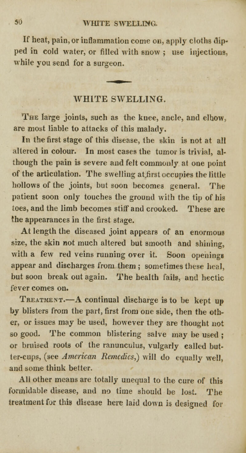 SO WHITE SWELLING. If heat, pain, or inflammation come on, apply cloths flip- ped in cold water, or filled with snow ; use injections, while you send for a surgeon. WHITE SWELLING. The large joints, such as the knee, ancle, and elhow, are most liable to attacks of this malady. In the first stage of this disease, the skin is not at all altered in colour. In most cases the tumor is trivial, al- though the pain is severe and felt commonly at one point of the articulation. The swelling atjirst occupies the little hollows of the joints, but soon becomes general. The patient soon only touches the ground with the tip of his toes, and the limb becomes stiff and crooked. These are the appearances in the first stage. At length the diseased joint appears of an enormous size, the skin not much altered but smooth and shining, with a few red veins running over it. Soon openings appear and discharges from them ; sometimes these heal, but soon break out again. The health fails, and hectic fever comes on. Treatment.—A continual discharge is to be kept up by blisters from the part, first from one side, then the oth- er, or issues may be used, however they are thought not so good. The common blistering salve may be used ; or bruised roots of the ranunculus, vulgarly called but- ter-cups, (see American Remedies,) will do equally well, and some think better. All other means are totally unequal to the cure of this formidable disease, and no time should be lost. The treatment for this disease here laid down is designed for