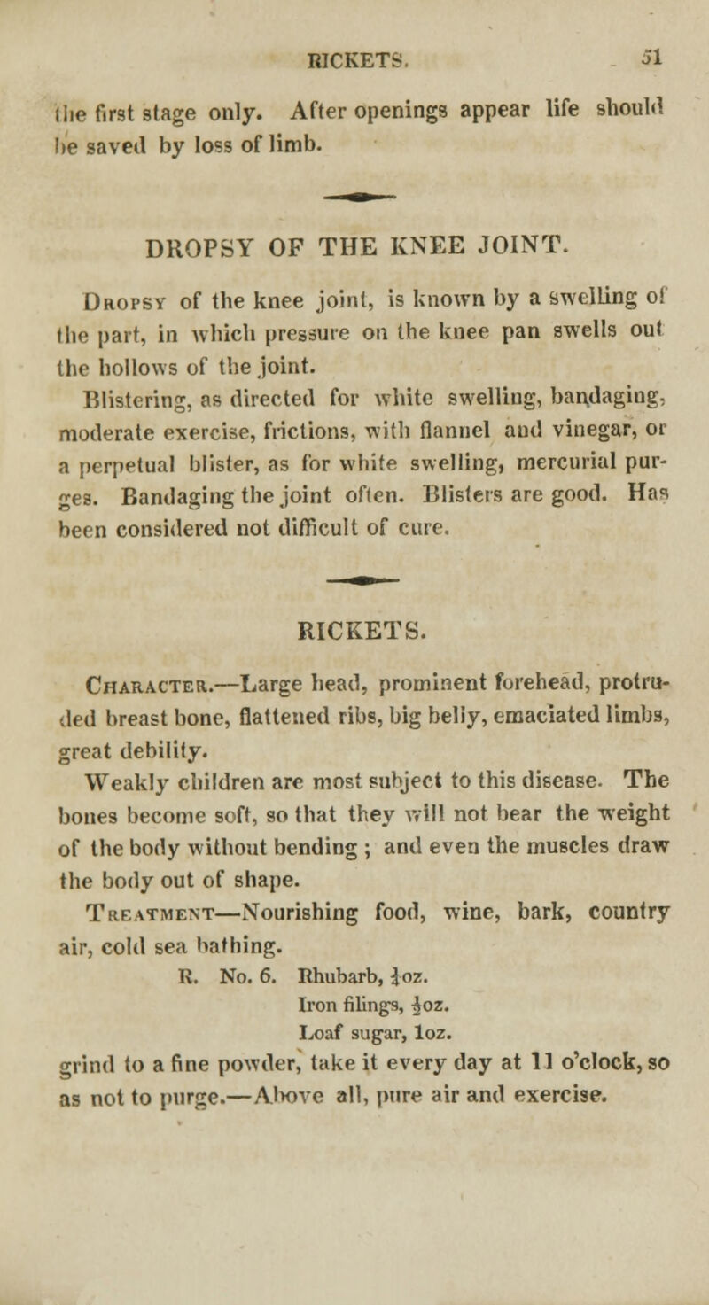 RICKETS. Hie first stage only. After openings appear life should lie saved by loss of limb. DROPSY OF THE KNEE JOINT. Dropsy of the knee joint, is known by a swelling of the part, in which pressure on the knee pan swells out the hollows of the joint. Blistering, as directed for white swelling, bandaging, moderate exercise, frictions, with flannel and vinegar, or a perpetual blister, as for white swelling, mercurial pur- ges. Bandaging the joint often. Blisters are good. Has been considered not difficult of cure. RICKETS. Character.—Large head, prominent forehead, protru- ded breast bone, flattened ribs, big beliy, emaciated limbs, great debility. Weakly children are most subject to this disease. The bones become soft, so that they will not bear the weight of the body without bending ; and even the muscles draw the body out of shape. Treatment—Nourishing food, wine, bark, country air, cold sea bathing. R. No. 6. Rhubarb, $oz. Iron filings, ^oz. Loaf sugar, loz. grind to a fine powder, take it every day at 11 o'clock, so as not to purge.—Alwve all, pure air and exercise.