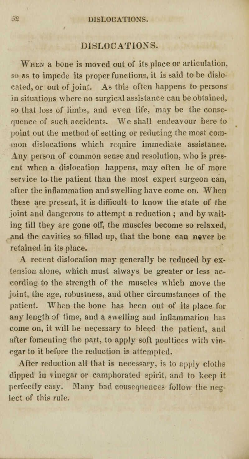 DISLOCATIONS. DISLOCATIONS. When a bone is moved out of its place or articulation, so as to impede its proper functions, it is said to be dislo- cated, or out of joint. As this often happens to persons in situations where no surgical assistance can be obtained, so that loss of limbs, and even life, may be the conse- quence of such accidents. We shall endeavour here to point out the method of setting or reducing the most com- mon dislocations which require immediate assistance. Any person of common sense and resolution, who is pres- ent when a dislocation happens, may often be of more service to the patient than the most expert surgeon can, after the inflammation and swelling have come on. When these are present, it is difficult to know the state of the joint and dangerous to attempt a reduction ; and by wait- ing till they are gone off, the muscles become so relaxed, and the cavities so filled up, that the bone can never be retained in its place. A recent dislocation may generally be reduced by ex- tension alone, which must always be greater or less ac- cording to the strength of the muscles which move the joint, the age, robustness, and other circumstances of the patient. When the bone has been out of its place for any length of time, and a swelling and inflammation has come on, it will be necessary to bleed the patient, and after fomenting the part, to apply soft poultices with vin- egar to it before the reduction is attempted. After reduction all that is necessary, is to apply cloths dipped in vinegar or camphorated spirit, and to keep it perfectly easy. Many bad cousequences follow the nee; lect of this rule.