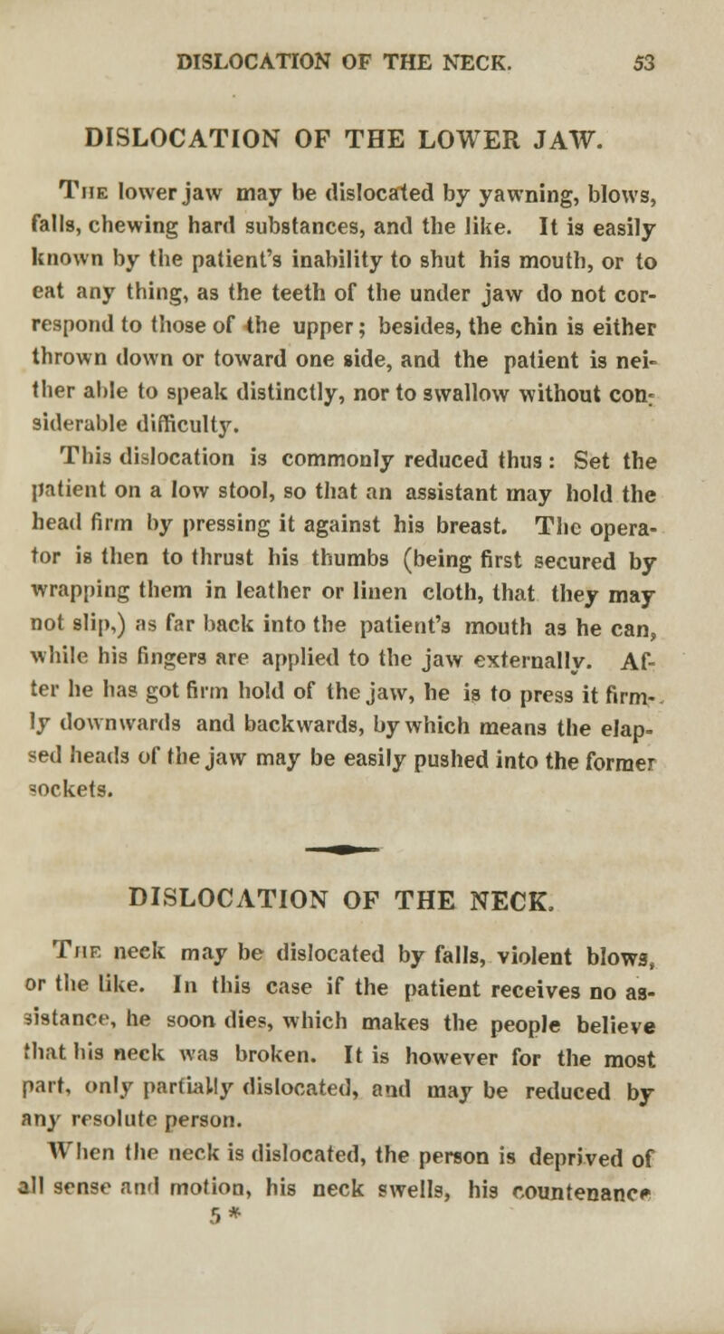 DISLOCATION OF THE LOWER JAW. The lower jaw may be dislocated by yawning, blows, falls, chewing hard substances, and the like. It is easily known by the patient's inability to shut his mouth, or to eat any thing, as the teeth of the under jaw do not cor- respond to those of the upper; besides, the chin is either thrown down or toward one side, and the patient is nei- ther able to speak distinctly, nor to swallow without conr siderable difficulty. This dislocation is commonly reduced thus : Set the patient on a low stool, so that an assistant may hold the head firm by pressing it against his breast. The opera- tor is then to thrust his thumbs (being first secured by wrapping them in leather or linen cloth, that they may not slip,) as far back into the patient's mouth as he can, while his fingers are applied to the jaw externally. Af- ter he has got firm hold of the jaw, he is to press it firm- ly downwards and backwards, by which means the elap- sed heads of the jaw may be easily pushed into the former sockets. DISLOCATION OF THE NECK. The neck may be dislocated by falls, violent blows, or the like. In this case if the patient receives no as- sistance, he soon dies, which makes the people believe that bis neck was broken. It is however for the most part, only partially dislocated, and may be reduced by any resolute person. When the neck is dislocated, the person is deprived of all sense and motion, his neck swells, his countenance 5*