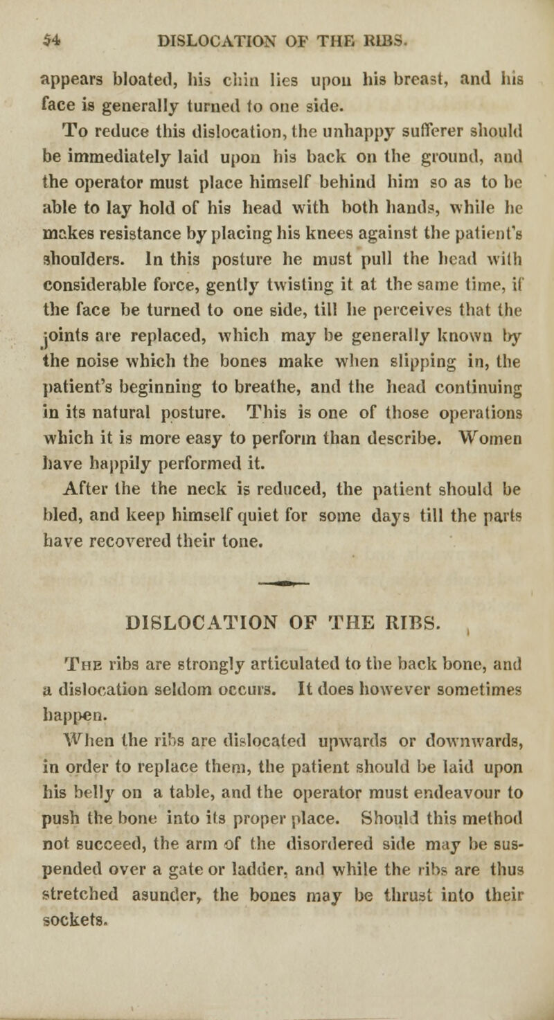 appears bloated, his chin lies upon his breast, and his face is generally turned to one side. To reduce this dislocation, the unhappy sufferer should be immediately laid upon his back on the ground, and the operator must place himself behind him so as to be able to lay hold of his head with both hands, while he makes resistance by placing his knees against the patient's shoulders. In this posture he must pull the head with considerable force, gently twisting it at the same time, if the face be turned to one side, till he perceives that the joints are replaced, which may be generally known by the noise which the bones make when slipping in, the patient's beginning to breathe, and the head continuing in its natural posture. This is one of those operations which it is more easy to perform than describe. Women have happily performed it. After the the neck is reduced, the patient should be bled, and keep himself quiet for some days till the parts have recovered their tone. DISLOCATION OF THE RIBS. , The ribs are strongly articulated to the back bone, and a dislocation seldom occurs. It does however sometimes happen. When the ribs are dislocated upwards or downwards, in order to replace them, the patient should be laid upon his belly on a table, and the operator must endeavour to push the bone into its proper place. Should this method not succeed, the arm of the disordered side may be sus- pended over a gate or ladder, and while the ribs are thus stretched asunder, the bones may be thrust into their sockets.