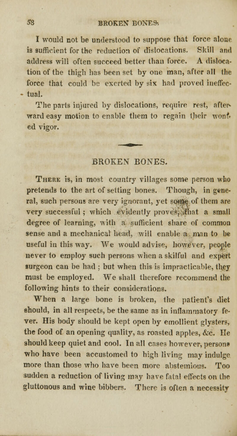 I would not be understood to suppose that force alone is sufficient for the reduction of dislocations. Skill and address will often succeed better than force. A disloca- tion of the thigh has been set by one man, after all the force that could be exerted by six had proved ineffec- tual. The parts injured by dislocations, require rest, after* ward easy motion to enable them to regain their wonf* ed vigor. BROKEN BONES. There is, in most country villages some person who pretends to the art of setting bones. Though, in gene- ral, such persons are very ignorant, yet sotfKfe of them are very successful; which evidently provesr:iihat a small degree of learning, with a sufficient share of common sense and a mechanical head, will enable a, man to be useful in this way. We would advise, however, people never to employ such persons when a skilful and expert surgeon can be had ; but when this is impracticable, they must be employed. We shall therefore recommend the following hints to their considerations. When a large bone is broken, the patient's diet should, in all respects, be the same as in inflammatory fe- ver. His body should be kept open by emollient glysters, the food of an opening quality, as roasted apples, &c. He should keep quiet and cool. In all cases however, persona who have been accustomed to high living may indulge more than those who have been more abstemious. Too sudden a reduction of living may have fatal effects on the gluttonous and wine bibbers. There is often a necessity