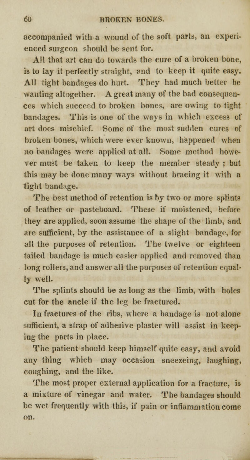 accompanied with a wound of the soft parts, an experi- enced surgeon should be sent for. All that art can do towards the cure of a broken bone, is to lay it perfectly s>t[ night, and to keep it quite easy. All tight bandages do hurt. They had much better be wanting altogether. A great many of the bad consequen- ces which succeed to broken bones, are owing to tight bandages. This is one of the ways in which excess of art does mischief. Some of the most sudden cures of broken bones, which were ever known, happened when no bandages were applied at all. Some method howe- ver must be taken to keep the member steady ; but this may be done many ways without bracing it with a tight bandage. The best method of retention is by two or more splints of leather or pasteboard. These if moistened, before they are applied, soon assume the shape of the limb, and are sufficient, by the assistance of a slight bandage, for all the purposes of retention. The twelve or eighteen tailed bandage is much easier applied and removed than long rollers, and answer all the purposes of retention equal- ly well. The splints should be as long as the limb, with holes cut for the ancle if the leg be fractured. In fractures of the ribs, where a bandage is not alone sufficient, a strap of adhesive plaster will assist in keep- ing the parts in place. The patient should keep himself quite easy, and avoid any thing which may occasion sneezeing, laughing, coughing, and the like. The most proper external application for a fracture, is a mixture of vinegar and water. The bandages should be wet frequently with this, if pain or inflammation come on.