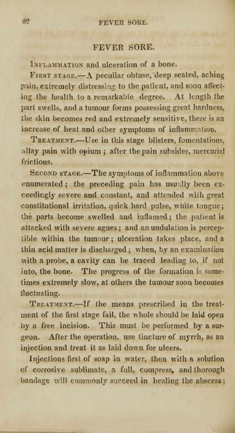 69 FEVER SOKE. FEVER SORE. Inflammation and ulceration of a bone. First stage.—A peculiar obtuse, deep seated, aching pain, extremely distressing to the patient, and soon affect- ing the health to a remarkable degree. At length the part swells, and a tumour forms possessing great hardness, the skin becomes red and extremely sensitive, there is an increase of heat and other symptoms of inflammation. Treatment.—Use in this stage blisters, fomentations, allay pain with opium ; after the pain subsides, mercurial frictions. Second stage.—The symptoms of inflammation above enumerated ; the preceding pain has usu.IIy been ex- ceedingly severe and constant, and attended with great constitutional irritation, quick hard pulse, white tongue; the parts become swelled and inflamed; the patient is attacked with severe agues; and an undulation is percep- tible within the tumour ; ulceration takes place, and a thin acid matter is discharged ; when, by an examination with a probe, a cavity can be traced leading to, if not into, the bone. The progress of the formation is some- times extremely slow, at others the tumour soon becomes fluctuating. Treatment.—If the means prescribed in the treat- ment of the first stage fail, the whole should be laid open by a free incision. This must be performed by a sur- geon. After the operation, use tincture of myrrh, as an injection and treat it as laid down for ulcers. Injections first of soap in wrater, then with a solution of corrosive sublimate, a full, compress, and thorough bandage will commonly succeed in healing the abscess;