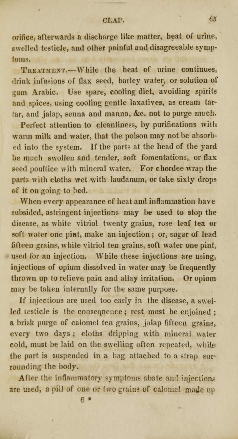 orifice, afterwards a discharge like matter, heat of urine, swelled testicle, and other painful and disagreeable symp- toms. Treatment.—While the heat of urine continues, drink infusions of flax seed, barley water, or solution of •j;um Arabic. Use spare, cooling diet, avoiding spirits and spices, using cooling gentle laxatives, as cream tar- tar, and jalap, senna and manna, &c. not to purge much. Perfect attention to cleanliness, by purifications with warm milk and water, that the poison may not be absorb- ed into the system. If the parts at the head of the yard be much swollen and tender, soft fomentations, or flax seed poultice with mineral water. For chordee wrap the parts with cloths wet with laudanum, or lake sixty drops of it on going to bed. When every appearance of heat and inflammation have subsided, astringent injections may be used to stop the disease, as white vitriol twenty graius, rose leaf tea or soft water one pint, make an injection; or, sugar of lead fifteen grain?, white vitriol ten grains, soft water one pint, used for an injection. While these injections are using; injections of opium dissolved in water may be frequently thrown up to relieve pain and allay irritation. Or opium may be taken internally for the same purpose. If injections are used too early in the disease, a swel- led testicle is the consequence; rest must be enjoined ; a brisk purge of calomel ten grains, jalap fifteen grains, every two days ; cloths dripping with mineral water cold, must be laid on the swelling often repeated, while the part is suspended in a bag attached to a strap sur- rounding the body. After the inflammatory symptoms abate and injections are used, a niil of one or f wo graius of calomel made op 6 *