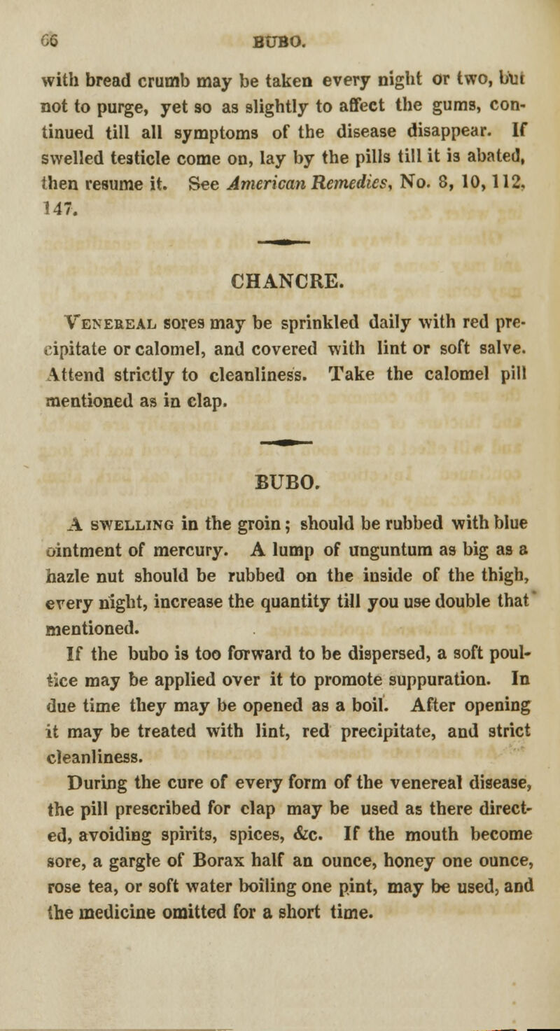 G6 BUBO. with bread crumb may be taken every night or two, bin not to purge, yet so as slightly to affect the gums, con- tinued till all symptoms of the disease disappear. If swelled testicle come on, lay by the pills till it is abated, then resume it. See American Remedies, No. 8, 10,112, 147. CHANCRE. Venereal sores may be sprinkled daily with red pre- cipitate or calomel, and covered with lint or soft salve. \ttend strictly to cleanliness. Take the calomel pill mentioned as in clap. BUBO. A swelling in the groin; should be rubbed with blue ointment of mercury. A lump of unguntum as big as a hazle nut should be rubbed on the inside of the thigh, every night, increase the quantity till you use double that mentioned. If the bubo is too forward to be dispersed, a soft poul- tice may be applied over it to promote suppuration. In due time they may be opened as a boil. After opening it may be treated with lint, red precipitate, and strict cleanliness. During the cure of every form of the venereal disease, the pill prescribed for clap may be used as there direct- ed, avoiding spirits, spices, &c If the mouth become sore, a gargle of Borax half an ounce, honey one ounce, rose tea, or soft water boiling one pint, may be used, and the medicine omitted for a short time.