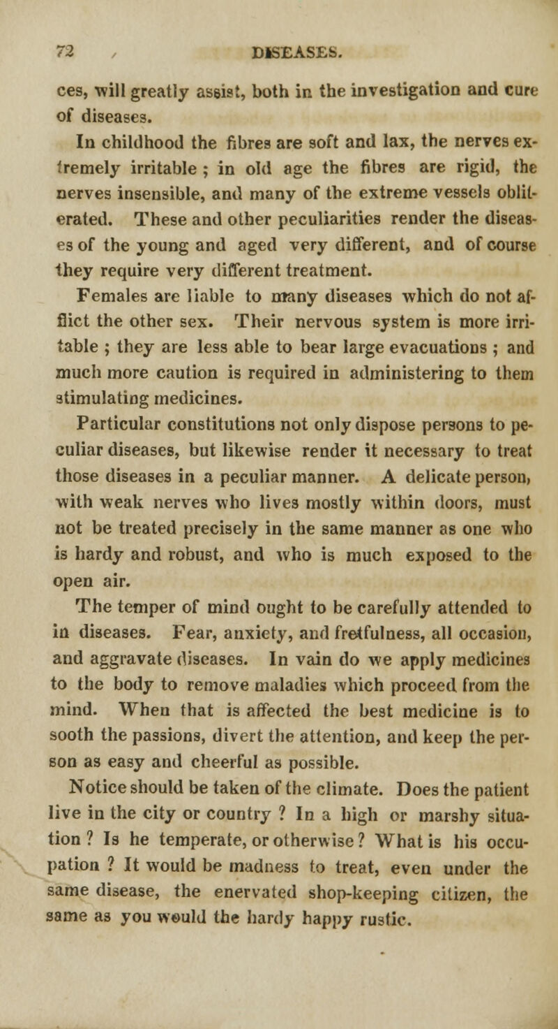 ces, will greatly assist, both in the investigation and cure of diseases. In childhood the fibres are soft and lax, the nerves ex- tremely irritable ; in old age the fibres are rigid, the nerves insensible, and many of the extreme vessels oblit- erated. These and other peculiarities render the diseas- es of the young and aged very different, and of course they require very different treatment. Females are liable to many diseases which do not af- flict the other sex. Their nervous system is more irri- table ; they are less able to bear large evacuations ; and much more caution is required in administering to them stimulating medicines. Particular constitutions not only dispose persons to pe- culiar diseases, but likewise render it necessary to treat those diseases in a peculiar manner. A delicate person, with weak nerves who live3 mostly within doors, must not be treated precisely in the same manner as one who is hardy and robust, and who is much exposed to the open air. The temper of mind ought to be carefully attended to in diseases. Fear, anxiety, and fretfulness, all occasion, and aggravate diseases. In vain do we apply medicines to the body to remove maladies which proceed from the mind. When that is affected the best medicine is to sooth the passions, divert the attention, and keep the per- son as easy and cheerful as possible. Notice should be taken of the climate. Does the patient live in the city or country ? In a high or marshy situa- tion ? Is he temperate, or otherwise ? What is his occu- pation ? It would be madness to treat, even under the same disease, the enervated shop-keeping citizen, the same as you would the hardy happy rustic.