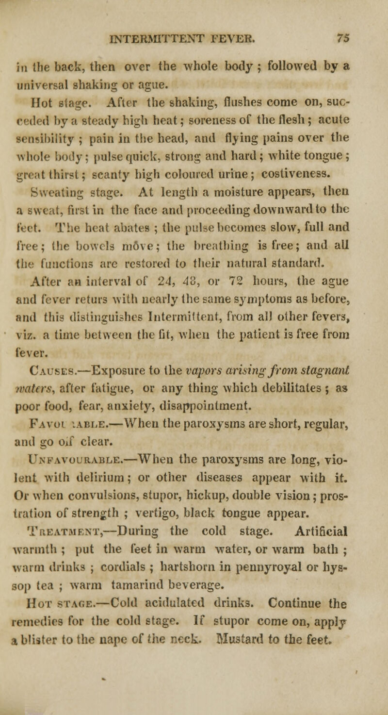 in the back, then over the whole body ; followed by a universal shaking or ague. Hot stage. After the shaking, flushes come on, suc- eeded by a steady high heat; soreness of the flesh; acute sensibility ; pain in the head, and flying pains over the whole body; pulse quick, strong and hard; white tongue; great thirst; scanty high coloured urine ; costiveness. Sweating stage. At length a moisture appears, then a sweat, first in the face and proceeding downward to the feet. The heat abates ; the pulse becomes slow, full and free; (he bowels m6ve; the breathing is free; and all the functions are restored to their natural standard. After an interval of 24, 4'3, or 72 hours, the ague and fever returs with nearly the same symptoms as before, and this distinguishes Intermittent, from all other fevers, viz. a time between the fit, when the patient is free from fever. Causes.—Exposure to the vapors arising from stagnant waters, after fatigue, or any thing which debilitates ; as poor food, fear, anxiety, disappointment. Fa vol '.ABLE.—When the paroxysms are short, regular, and go Oif clear. Unfavourable.—When the paroxjrsms are long, vio- lent with delirium; or other diseases appear with it. Or when convulsions, stupor, hickup, double vision; pros- tration of strength ; vertigo, black tongue appear. Treatment,—During the cold stage. Artificial warmth ; put the feet in warm water, or warm bath ; warm drinks ; cordials ; hartshorn in pennyroyal or hys- sop tea ; warm tamarind beverage. Hot stage.—Cold acidulated drinks. Continue the remedies for the cold stage. If stupor come on, apply a blister to the nape of the neck. Mustard to the feet