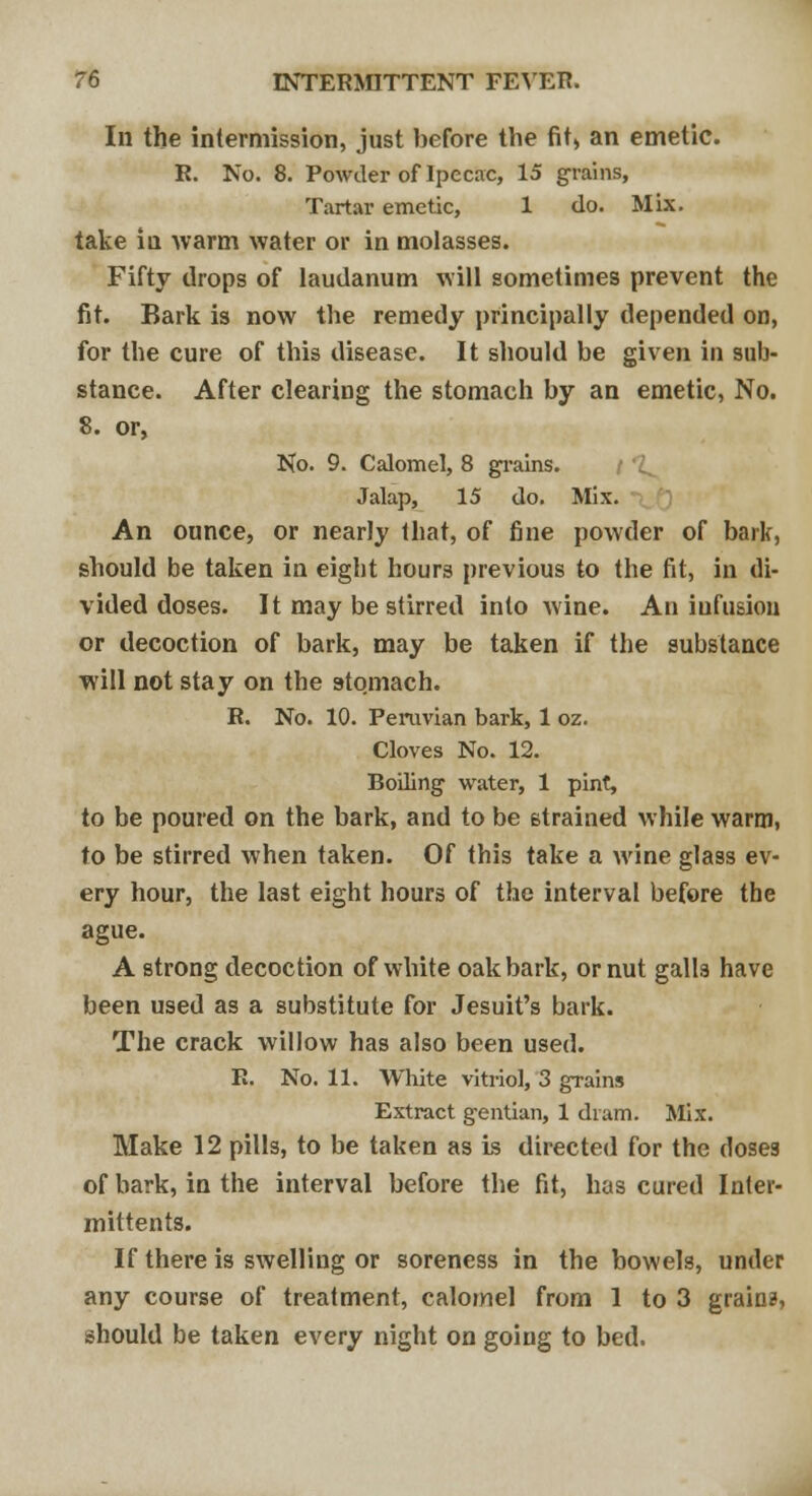 In the intermission, just before the fit, an emetic. R. No. 8. Powder of Ipecac, 15 grains, Tartar emetic, 1 do. Mix. take in warm water or in molasses. Fifty drops of laudanum will sometimes prevent the fit. Bark is now the remedy principally depended on, for the cure of this disease. It should be given in sub- stance. After clearing the stomach by an emetic, No. 8. or, No. 9. Calomel, 8 grains. Jalap, 15 do. Mix. An ounce, or nearly that, of fine powder of bark, should be taken in eight hours previous to the fit, in di- vided doses. It may bestirred into wine. An iufusion or decoction of bark, may be taken if the substance will not stay on the stomach. R. No. 10. Peruvian bark, 1 oz. Cloves No. 12. Boiling water, 1 pint, to be poured on the bark, and to be strained while warm, to be stirred when taken. Of this take a wine glass ev- ery hour, the last eight hours of the interval before the ague. A strong decoction of white oak bark, or nut gall3 have been used as a substitute for Jesuit's bark. The crack willow has also been used. R. No. 11. White vitriol, 3 grains Extract gentian, 1 dram. Mix. Make 12 pills, to be taken as is directed for the doses of bark, in the interval before the fit, has cured Inlei- mittents. If there is swelling or soreness in the bowels, under any course of treatment, calomel from 1 to 3 grains, should be taken every night on going to bed.