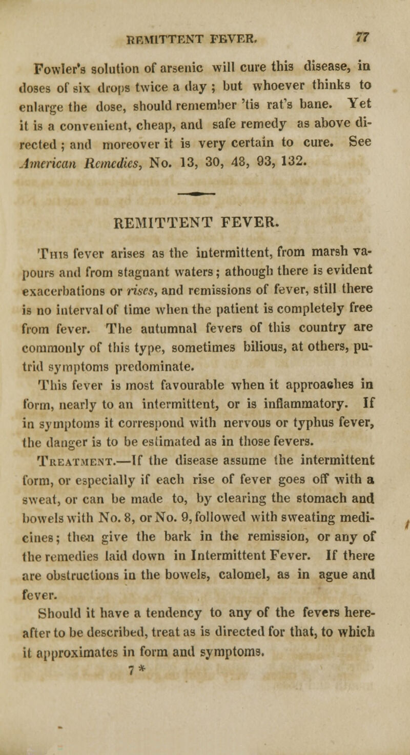 Fowler's solution of arsenic will cure this disease, in doses of six drops twice a day ; but whoever thinks to enlarge the dose, should remember 'tis rat's bane. Yet it is a convenient, cheap, and safe remedy as above di- rected ; and moreover it is very certain to cure. See American Remedies, No. 13, 30, 48, 93, 132. REMITTENT FEVER. This fever arises as the intermittent, from marsh va- pours and from stagnant waters; athough there is evident exacerbations or rises, and remissions of fever, still there is no interval of time when the patient is completely free from fever. The autumnal fevers of this country are commonly of this type, sometimes bilious, at others, pu- trid symptoms predominate. This fever is most favourable when it approaches in form, nearly to an intermittent, or is inflammatory. If in symptoms it correspond with nervous or typhus fever, the danger is to be estimated as in those fevers. Treatment.—If the disease assume the intermittent form, or especially if each rise of fever goes off with a sweat, or can be made to, by clearing the stomach and bowels with No. 8, or No. 9, followed with sweating medi- cines ; then give the bark in the remission, or any of the remedies laid down in Intermittent Fever. If there are obstructions in the bowels, calomel, as in ague and fever. Should it have a tendency to any of the fevers here- after to be described, treat as is directed for that, to which it approximates in form and symptoms. 7*