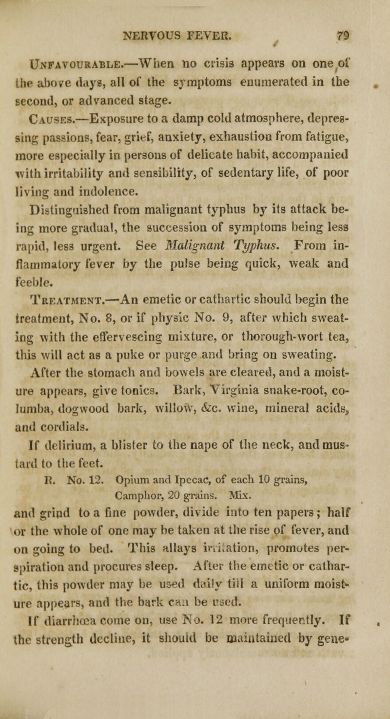 Unfavourable.—When no crisis appears on one of the above days, all of the symptoms enumerated in the second, or advanced stage. Causes.—Exposure to a damp cold atmosphere, depres- sing passions, fear, grief, anxiety, exhaustion from fatigue, more especially in persons of delicate habit, accompanied with irritability and sensibility, of sedentary life, of poor living and indolence. Distinguished from malignant typhus by its attack be- ing more gradual, the succession of symptoms being less rapid, less urgent. See Malignant Typhus. From in- flammatory fever by the pulse being quick, weak and feeble. Treatment.—An emetic or cathartic should begin the treatment, No. 8, or if physic No. 9, after which sweat- ing with the effervescing mixture, or thorough-wort tea, this will act as a puke or purge and bring on sweating. After the stomach and bowels are cleared, and a moist- ure appears, give tonics. Bark, Virginia snake-root, co- Iumba, dogwood bark, willow, &c wine, mineral acids, and cordials. If delirium, a blister to the nape of the neck, and mus- tard to the feet. R. No. 12. Opium and Ipecac, of each 10 grains, Camphor, 20 grains. Mix. and grind to a fine powder, divide into ten papers; half or the whole of one may be taken at the rise of fever, and on going to bed. This allays irritation, promotes per- spiration and procures sleep. After the emetic or cathar- tic, this powder may be uo^d di<i!y till a uniform moist- ure appears, and the bark ch.i be used. If diarrhoea come on, use No. 12 more frequently. If the strength decline, it should be maintained by gene*