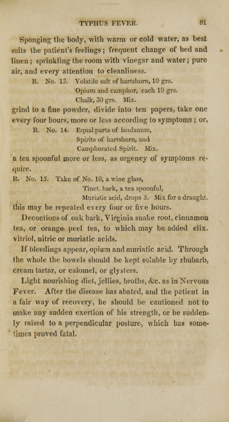 Sponging the body, with warm or cold water, as best suits the patient's feelings; frequent change of bed and linen; sprinkling the room with vinegar and water; pure air, and every attention to cleanliness. R. No. 13. Volatile salt of hartshorn, 10 grs. Opium and camphor, each 10 grs. Chalk, 30 grs. Mix. grind to a fine powder, divide into ten papers, take one every four hours, more or less according to symptoms; or, R. No. 14. Equal parts of laudanum, Spirits of hartshorn, and Camphorated Spirit. Mix. a tea spoonful more or less, as urgency of symptoms re- quire. U. No. 15. Take of No. 10, a wine glass, Tinct. bark, a tea spoonful, Muriatic acid, drops 5. Mix for a draught this may be repeated every four or five hours. Decoctions of oak bark, Virginia snake root, cinnamon tea, or orange peel tea, to which may be added elix. vitriol, nitric or muriatic acids. If bleedings appear, opium and muriatic acid. Through the whole the bowels should be kept soluble by rhubarb, cream tartar, or calomel, or glysteis. Light nourishing diet, jellies, broths, &c. as in Nervous Fever. After the disease has abated, and the patient in a fair way of recovery, he should be cautioned not to make any sudden exertion of his strength, or be sudden ly raised to a perpendicular posture, which has some- times proved fatal.