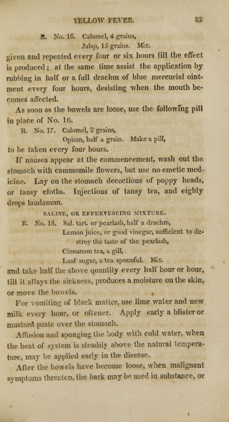 It. No. 16. Calomel, 4 grains, Jalap, 15 grains. Mis. given and repeated every four or six hours (ill the effect is produced ; at the same time assist the application by- rubbing in half or a full drachm of blue mercurial oint- ment every four hours, desisting when the mouth be- comes affected. As soon as the bowels are loose, use the following pill in place of No. 16. R. No. 17. Calomel, 2 grains, Opium, half a grain. Make a pill, to be taken every four hours. If nausea appear at the commencement, wash out the stomach with cammomile flowers, but use no emetic med- icine. Lay on the stomach decoctions of poppy heads, or tansy cloths. Injections of tansy tea, and eighty drops laudanum. SALINE, OR EFFERVESCING MIXTURE. R. No. 18. Sal. tart or pearlash, half a drachm, Lemon juice, or good vinegar, sufficient to de- stroy the taste of the pearlash, Cinnamon tea, a gill, Loaf sugar, a tea spoonful. Mix. and take half the above quantity every half hour or hour, till it allays the sickness, produces a moisture on the skin, or move the bowels. , For vomiting of black matter, use lime water and new milk every hour, or oftener. Apply early a blister or mustard paste over the stomach. Affusion and sponging the body with cold water, when the heat of system is steadiij above the natural tempera- ture, may be applied early in the disease. After the bowels have become loose, when malignant symptoms threaten, the bark maybe used in substance, or