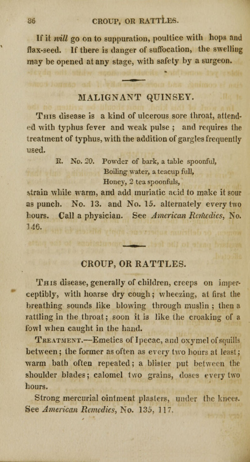 If it will go on to suppuration, poultice with hops and flax-seed. If there is danger of suffocation, the swelling may be opened at any stage, with safety by a surgeon. MALIGNANT QUINSEY. This disease is a kind of ulcerous sore throat, attend- ed with typhus fever and wreak pulse ; and requires the treatment of typhus, with the addition of gargles frequently used. R. No. 20. Powder of bark, a table spoonful, Boiling- water, a teacup full, Honey, 2 tea spoonfuls, strain while warm, and add muriatic acid to make it sour as punch. No. 13. and No. 15. alternately every two hours. Call a physician. See American Rc?fudics, No. 146. CROUP, OR RATTLES. This disease, generally of children, creeps on imper- ceptibly, with hoarse dry cough; wheezing, at first the breathing sounds like blowing through muslin ; then a rattling in the throat; soon it is like the croaking of a fowl when caught in the hand. Treatment.—Emetics of Ipecac, and oxymel of squills between; the former as often as every two hours at least; warm bath often repeated; a blister put between the shoulder blades; calomel two grains, doses every two hours. Strong mercurial ointment plasters, under the knee?. See American Remedies, No. 135, 117,