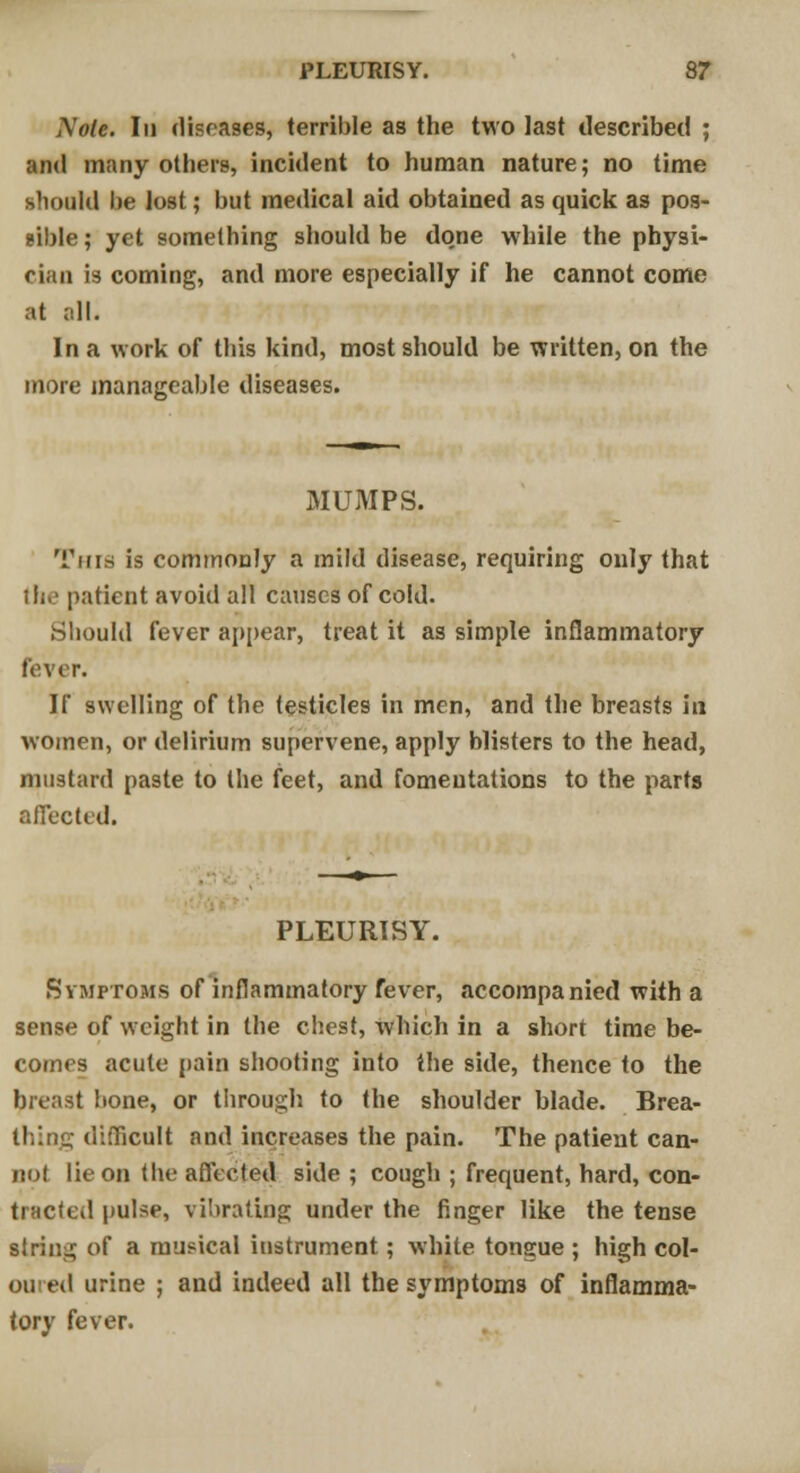 Mole. In diseases, terrible as the two last described ; and many others, incident to human nature; no time should be lost; but medical aid obtained as quick as pos- sible ; yet something should be done while the physi- cian is coming, and more especially if he cannot come at all. In a work of this kind, most should be written, on the more manageable diseases. MUMPS. Tins is commonly a mild disease, requiring only that ill.' patient avoid all causes of cold. Should fever appear, treat it as simple inflammatory fever. If swelling of the testicles in men, and the breasts in women, or delirium supervene, apply blisters to the head, mustard paste to the feet, and fomentations to the parts affected. PLEURISY. Symptoms of inflammatory fever, accompanied with a sense of weight in the chest, which in a short time be- comes acute pain shooting into the side, thence to the breast bone, or through to the shoulder blade. Brea- thing difficult and increases the pain. The patient can- no! lie on the affected side ; cough ; frequent, hard, con- tracted pulse, vibrating under the finger like the tense siring of a musical instrument; white tongue ; high col- oured urine ; and indeed all the symptoms of inflamma- tory fever.