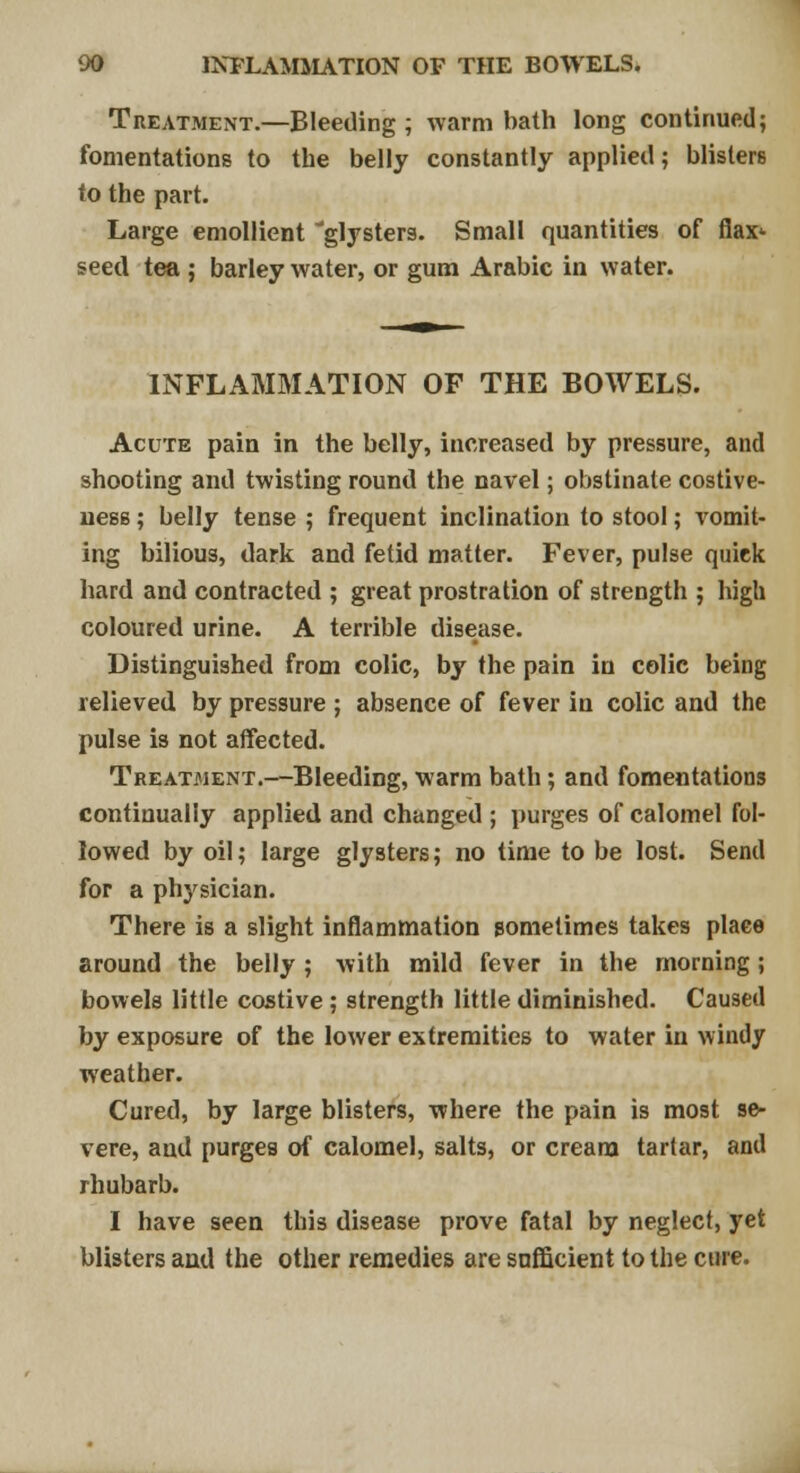 Treatment.—Bleeding ; warm bath long continued; fomentations to the belly constantly applied; blisters to the part. Large emollient glysters. Small quantities of flax* seed tea ; barley water, or gum Arabic in water. INFLAMMATION OF THE BOWELS. Acute pain in the belly, increased by pressure, and shooting and twisting round the navel; obstinate costive- uess; belly tense ; frequent inclination to stool; vomit- ing bilious, dark and fetid matter. Fever, pulse quick hard and contracted ; great prostration of strength ; high coloured urine. A terrible disease. Distinguished from colic, by the pain in colic being relieved by pressure ; absence of fever in colic and the pulse is not affected. Treatment.—Bleeding, warm bath; and fomentations continually applied and changed ; purges of calomel fol- lowed by oil; large glysters; no time to be lost. Send for a physician. There is a slight inflammation sometimes takes plaee around the belly ; with mild fever in the morning; bowels little costive ; strength little diminished. Caused by exposure of the lower extremities to water in windy weather. Cured, by large blisters, where the pain is most se- vere, and purges of calomel, salts, or cream tartar, and rhubarb. I have seen this disease prove fatal by neglect, yet blisters and the other remedies are sufficient to the cure.