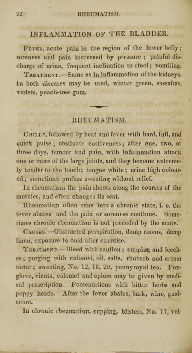 INFLAMMATION OF THE BLADDER. Fever, acute pain in the region of the lower belly; soreness and pain increased by pressure ; painful dis- charge of uriue, frequent inclination to stool; vomiting. Treatment.—Same as in inflammation of the kidneys. In both diseases may be used, winter green, sassafras, violets, peach-tree gum. RHEUMATISM. I Chills, followed by heat and fever with hard, full, and quick pulse ; obstinate costiveness; after one, two, or three days, tumour and pain, with inflammation attack one or more of the large joints, and they become extreme- ly tender to the touch; tongue white; urine high colour- ed ; sometimes profuse sweating without relief. In rheumatism the pain shoots along the courses of the muscles, and often changes its seat. Rheumatism often runs into a chronic state, i. e. tlie fever abates and the pain or soreness continue. Some- times chronic rheumatism is not preceded by the acute. Causes.—Obstructed perspiration, damp rooms, damp linen, exposure to cold after exercise. Treatment.—Bleed with caution; cupping and leech- es ; purging with calomel, oil, salts, rhubarb and cieam tartar; sweating, No. 12, 18, 20, pennyroyal tea. Fox- glove, cicuta, calomel and opium may be given by medi- cal prescription. Fomentations with bitter herbs and poppy heads. After the fever abatts, bark, wine, guai- acum. In chronic rheumatism, cupping, blisters, No. 17, vol-