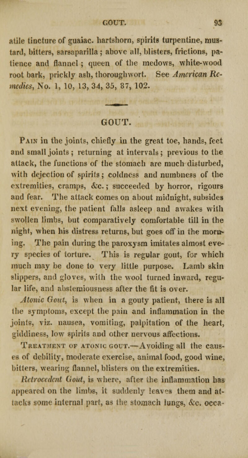 atile tincture of guaiac. hartshorn, spirits turpentine, mus- tard, bitters, sarsaparilla; above all, blisters, frictions, pa- tience and flannel ; queen of tlie medows, white-wood root bark, prickly asb, thorough wort. See American Re- medies, No. 1, 10, 13, 34, 35, 87, 102. GOUT. Pain in the joints, chiefly in the great toe, hands, feet and small joints ; returning at intervals; previous to the attack, the functions of the stomach are much disturbed, with dejection of spirits; coldness and numbness of the extremities, cramps, &c.; succeeded by horror, rigours and fear. The attack comes on about midnight, subsides next evening, the patient falls asleep and awakes with swollen limbs, but comparatively comfortable till in the night, when his distress returns, but goes off in the morn- ing. The pain during the paroxysm imitates almost eve- ry species of torture. This is regular gout, for which much may be done to very little purpose. Lamb skin slippers, and gloves, with the wool turned inward, regu- lar life, and abstemiousness after the fit is over. Jtonic Gout, is when in a gouty patient, there is all the symptoms, except the pain and inflammation in the joints, viz. nausea, vomiting, palpitation of the heart, giddiness, low spirits and other nervous affections. Treatment of atonic gout.—Avoiding all the caus- es of debility, moderate exercise, animal food, good wine, hitters, wearing flannel, blisters on the extremities. Rclroccdent Gout, is where, after the inflammation has appeared on the limbs, it suddenly leaves them and at- tacks some internal part, as the stomach lungs, &c. occa-