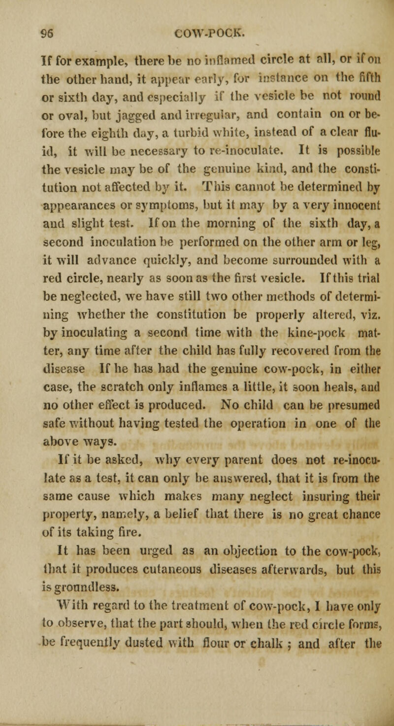 If for example, there be no inflamed circle at all, or if on the other hand, it appear early, for instance on the fifth or sixth day, and especially if the vesicle be not round or oval, but jagged and irregular, and contain on or be- fore the eighth day, a turbid white, instead of a clear flu- id, it will be necessary to re-inoculate. It is possible the vesicle may be of the genuine kind, and the consti- tution not affected by it. This cannot be determined by appearances or symptoms, but it may by a \ery innocent and slight test. If on the morning of the sixth day, a second inoculation be performed on the other arm or leg, it will advance quickly, and become surrounded with a red circle, nearly as soon as the first vesicle. If this trial be neglected, we have still two other methods of determi- ning whether the constitution be properly altered, viz. by inoculating a second time with the kine-pock mat- ter, any time after the child has fully recovered from the disease If he has had the genuine cow-pock, in either case, the scratch only inflames a little, it soon heals, and no other effect is produced. No child can be presumed safe without having tested the operation in one of the above ways. If it be asked, why every parent does not re-inocu- late as a test, it can only be answered, that it is from the same cause which makes many neglect insuring their property, namely, a belief that there is no great chance of its taking fire. It has been urged as an objection to the cow-pock, that it produces cutaneous diseases afterwards, but this is groundless. With regard to the treatment of cow-pock, I have only to observe, that the part should, when the red circle forms, be frequently dusted with flour or chalk ; and after the