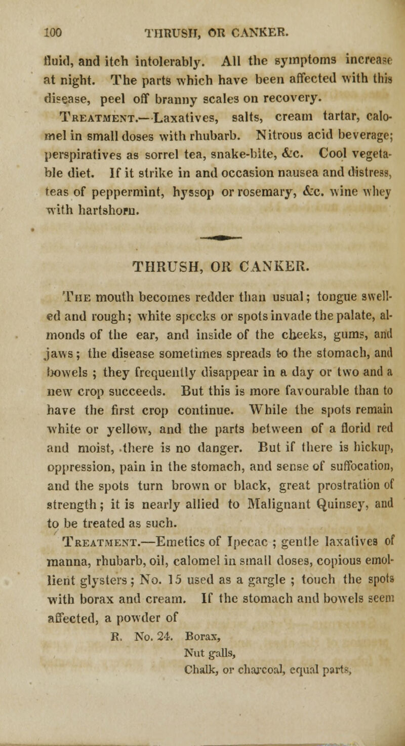 fluid, and itch intolerably. All the symptoms increase at night. The parts which have been affected with this disease, peel off branny scales on recovery. Treatment.—Laxatives, salts, cream tartar, calo- mel in small doses with rhubarb. Nitrous acid beverage; perspiratives as sorrel tea, snake-bite, &c. Cool vegeta- ble diet. If it strike in and occasion nausea and distress, teas of peppermint, hyssop or rosemary, &c. wine whey with hartshorn. THRUSH, OR CANKER. The mouth becomes redder than usual; tongue swell- ed and rough; white specks or spots invade the palate, al- monds of the ear, and inside of the cheeks, gums, anil jaws; the disease sometimes spreads to the stomach, and bowels ; they frequently disappear in a day or two and a new crop succeeds. But this is more favourable than to have the first crop continue. While the spots remain white or yellow, and the parts between of a florid red and moist, .there is no danger. But if there is hickup, oppression, pain in the stomach, and sense of suffocation, and the spots turn brown or black, great prostration of strength; it is nearly allied to Malignant Quinsey, and to be treated as such. Treatment.—Emetics of Ipecac ; gentle laxatives of manna, rhubarb, oil, calomel in stnall doses, copious emol- lient glysters; No. 15 used as a gargle ; touch the spots with borax and cream. If the stomach and bowels seem affected, a powder of R. No. 24. Borax, Nut galls, Chalk, or charcoal, equal parts,