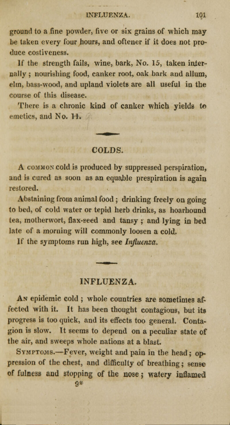 ground to a fine powder, five or six grains of which may be taken every four hours, and oftener if it does not pro- duce costiveness. If the strength fails, wine, bark, No. 15, taken inter- nal ly ; nourishing food, canker root, oak bark and allum, elrn, bass-wood, and upland violets are all useful in the course of this disease. There is a chronic kind of canker which yields t© emetics, and No. 11. COLDS. A common cold is produced by suppressed perspiration, and is cured as soon as an equable prespiration is again restored. Abstaining from animal food; drinking freely on going to bed, of cold water or tepid herb drinks, as hoarhound tea, motherwort, flax-seed and tansy ; and lying in bed late of a morning will commonly loosen a cold. If the symptoms run high, see Influenza. INFLUENZA. An epidemic cold ; whole countries are sometimes af- fected with it. It has been thought contagious, but its progress is too quick, and its effects too general. Conta- gion is slow. It seems to depend on a peculiar state of the air, and sweeps whole nations at a blast. Symptoms.—Fever, weight and pain in the head; op- pression of the chest, and difficulty of breathing; sense of fulness and stopping of the nose; watery inflamed 9*