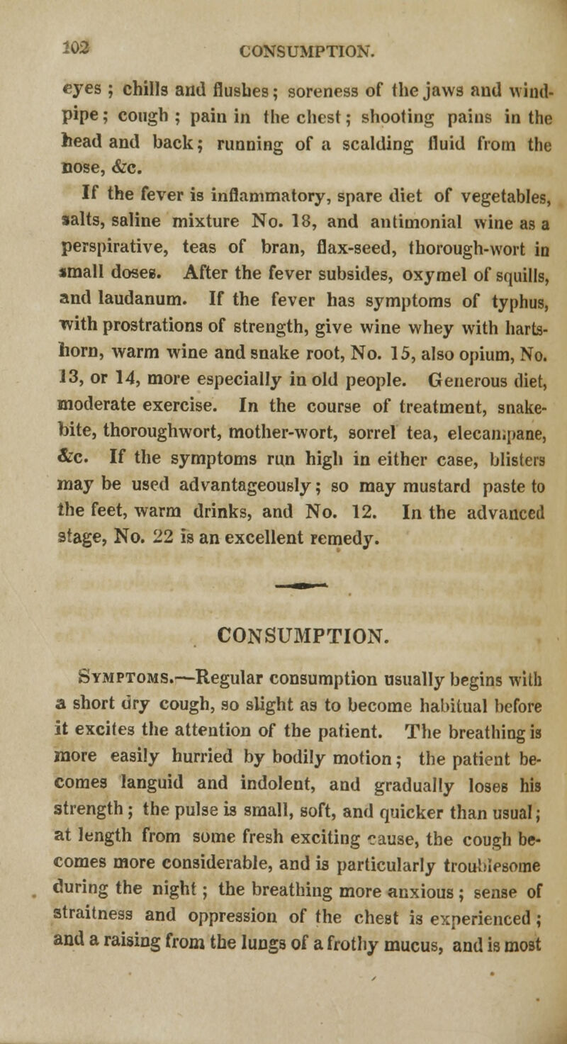 eyes ; chills and flushes; soreness of the jaws and wind- pipe ; cough ; pain in the chest; shooting pains in the head and back; running of a scalding fluid from the nose, &c. If the fever is inflammatory, spare diet of vegetables, salts, saline mixture No. 18, and antimonial wine as a perspirative, teas of bran, flax-seed, thorough-wort in small doses. After the fever subsides, oxymel of squills, and laudanum. If the fever has symptoms of typhus, ■with prostrations of strength, give wine whey with harts- horn, warm wine and snake root, No. 15, also opium, No. 13, or 14, more especially in old people. Generous diet, moderate exercise. In the course of treatment, snake- bite, thoroughwort, mother-wort, sorrel tea, elecampane, &c. If the symptoms run high in either case, blisters may be used advantageously; so may mustard paste to the feet, warm drinks, and No. 12. In the advanced stage, No. 22 is an excellent remedy. CONSUMPTION. Symptoms.—Regular consumption usually begins with a short dry cough, so slight as to become habitual before it excites the attention of the patient. The breathing is more easily hurried by bodily motion; the patient be- comes languid and indolent, and gradually loses his strength; the pulse is small, soft, and quicker than usual; at length from some fresh exciting cause, the cough be- comes more considerable, and is particularly troublesome during the night; the breathing more anxious ; sense of atraitness and oppression of the chest is experienced; and a raising from the lungs of a frothy mucus, and is most