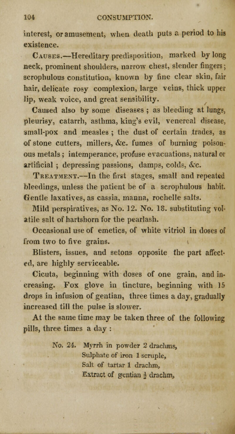 interest, or amusement, when death puts a period to his existence. Causes.—Hereditary predisposition, marked by long neck, prominent shoulders, narrow chest, slender fingers; scrophulous constitution, known by fine clear skin, fair hair, delicate rosy complexion, large veins, thick upper lip, weak voice, and great sensibility. Caused also by some diseases ; as bleeding at lungs, pleurisy, catarrh, asthma, king's evil, venereal disease, small-pox and measles ; the dust of certain trades, as of stone cutters, millers, &c. fumes of burniug poison- ous metals; intemperance, profuse evacuations, natural or artificial ; depressing passions, damps, colds, &c. Treatment.—In the first stages, small and repeated bleedings, unless the patient be of a scrophulous habit. Gentle laxatives, as cassia, manna, rochelle salts. Mild perspiratives, as No. 12. No. 18. substituting vol- atile salt of hartshorn for the pearlash. Occasional use of emetics, of white vitriol in doses of from two to five grains. Blisters, issues, and setons opposite (he part affect- ed, are highly serviceable. Cicuta, beginning with doses of one grain, and in- creasing. Fox glove in tincture, beginning with 15 drops in infusion of gentian, three times a day, gradually increased till the pulse is slower. At the same time may be taken three of the following pills, three times a day : No. 24. Myrrh in powder 2 drachms, Sulphate of iron 1 scruple, Salt of tartar 1 drachm, Extract of gentian $ drachm,