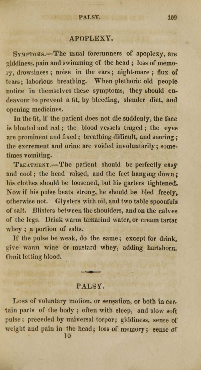 APOPLEXY. Symptoms.—The usual forerunners of apoplexy, are giddiness, pain and swimming of the head ; loss of memo- ry, drowsiness ; noise in the ears; night-mare ; flux of tears; laborious breathing. When plethoric old people notice in themselves these symptoms, they should en- deavour to prevent a fit, by bleeding, slender diet, and opening medicines. In the fit, if the patient does not die suddenly, the face is bloated and red ; the blood vessels truged ; the eyes are prominent and fixed ; breathing difficult, and snoring; the excrement and urine are voided involuntarily; some- times vomiting. Treatment.—The patient should be perfectly easy and cool; the head raised, and the feet hanging down; his clothes should be loosened, but his garters lightened. Now if his pulse beats strong, he should be bled freely, otherwise not. Glysters with oil, and two table spoonfuls of salt. Blisters between the shoulders, and on the calves of the legs. Drink warm tamarind water, or cream tartar whey ; a portion of salts. If the pulse be weak, do the same; except for drink, give warm wine or mustard whey, adding hartshorn* Omit letting blood. PALSY. Loss of voluntary motion, or sensation, or both in cer* tain pails of the body ; often with sleep, and slow soft pulse; preceded by universal torpor; giddiness, sense of weight and pain in the head; loss of memory; sense of 10